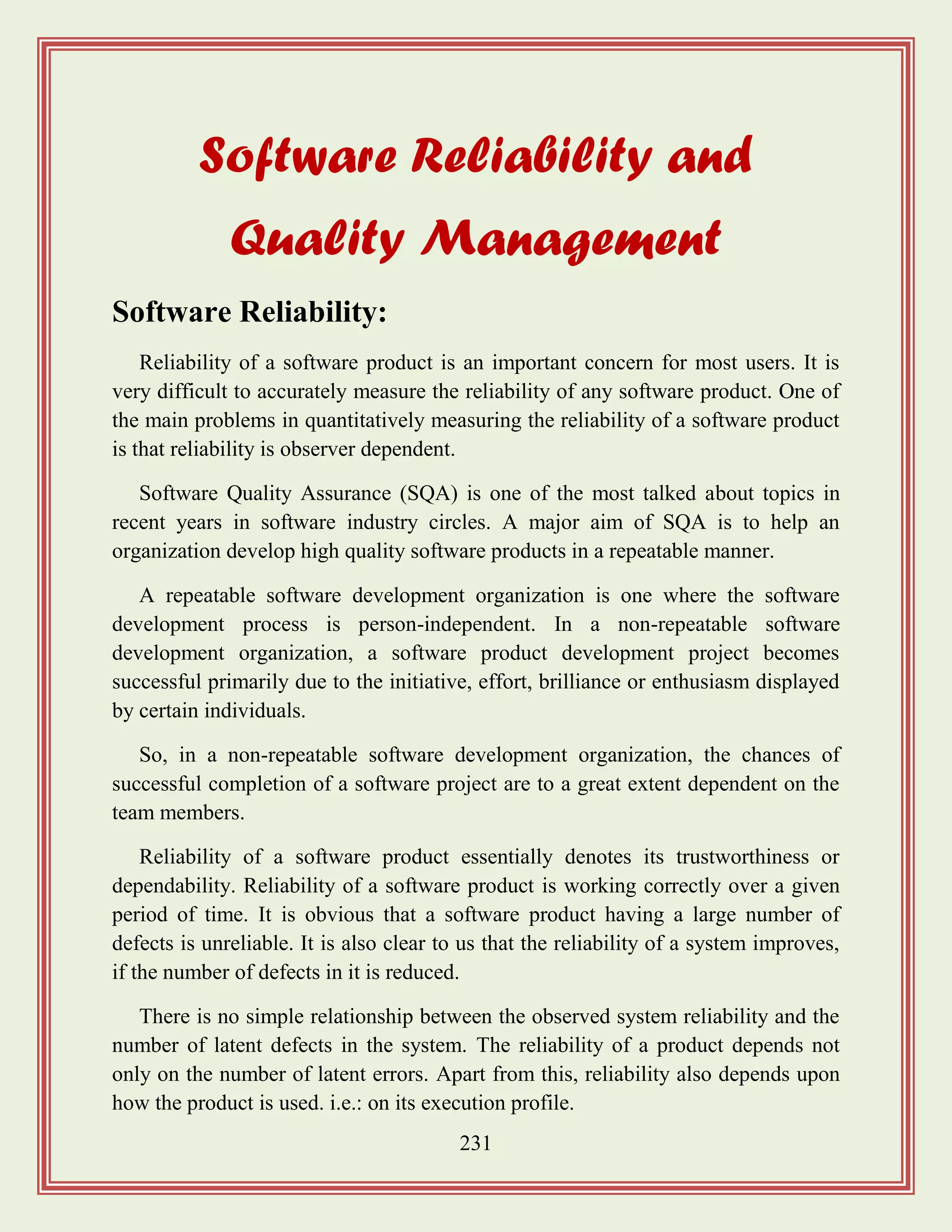 231
Software Reliability and
Quality Management
Software Reliability:
Reliability of a software product is an important concern for most users. It is
very difficult to accurately measure the reliability of any software product. One of
the main problems in quantitatively measuring the reliability of a software product
is that reliability is observer dependent.
Software Quality Assurance (SQA) is one of the most talked about topics in
recent years in software industry circles. A major aim of SQA is to help an
organization develop high quality software products in a repeatable manner.
A repeatable software development organization is one where the software
development process is person-independent. In a non-repeatable software
development organization, a software product development project becomes
successful primarily due to the initiative, effort, brilliance or enthusiasm displayed
by certain individuals.
So, in a non-repeatable software development organization, the chances of
successful completion of a software project are to a great extent dependent on the
team members.
Reliability of a software product essentially denotes its trustworthiness or
dependability. Reliability of a software product is working correctly over a given
period of time. It is obvious that a software product having a large number of
defects is unreliable. It is also clear to us that the reliability of a system improves,
if the number of defects in it is reduced.
There is no simple relationship between the observed system reliability and the
number of latent defects in the system. The reliability of a product depends not
only on the number of latent errors. Apart from this, reliability also depends upon
how the product is used. i.e.: on its execution profile.
 