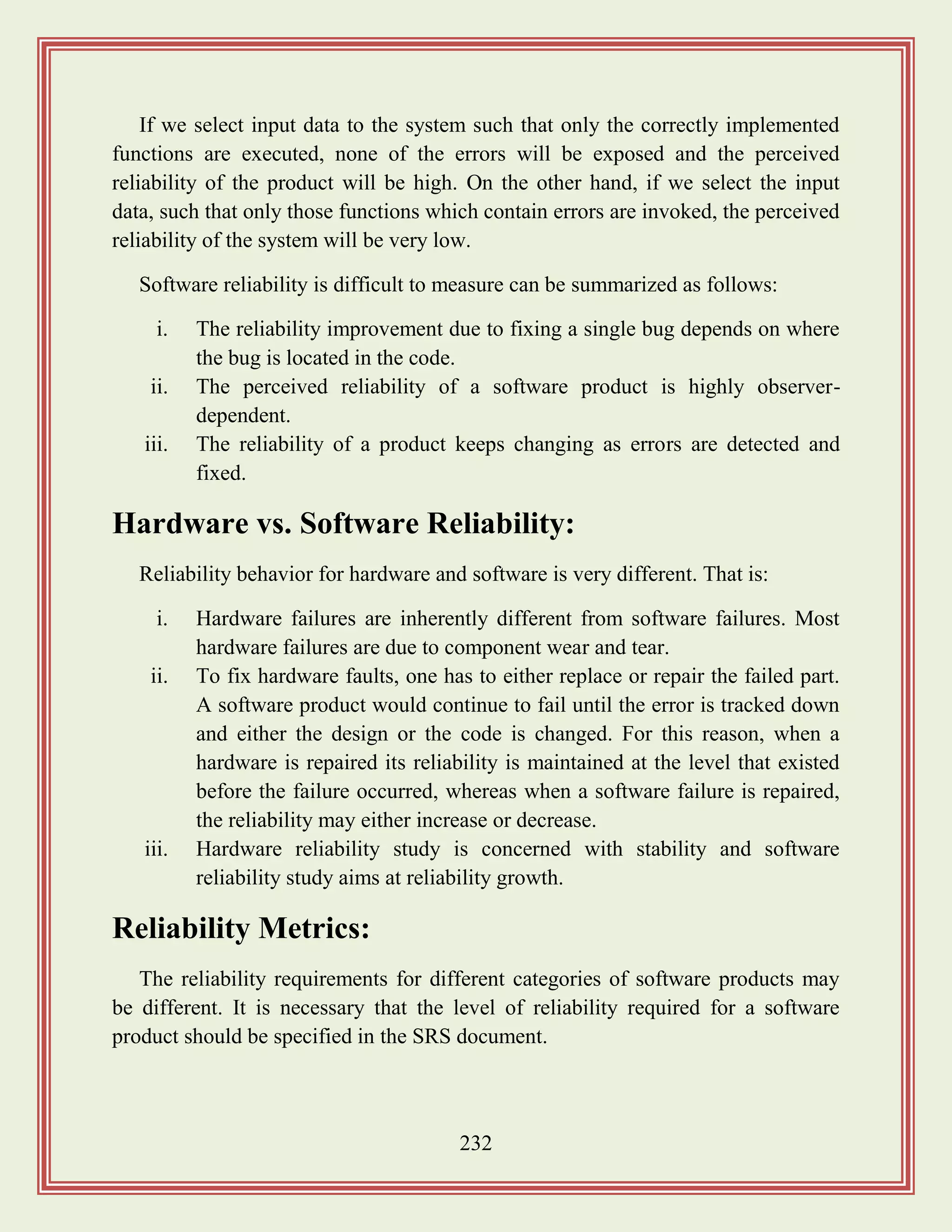 232
If we select input data to the system such that only the correctly implemented
functions are executed, none of the errors will be exposed and the perceived
reliability of the product will be high. On the other hand, if we select the input
data, such that only those functions which contain errors are invoked, the perceived
reliability of the system will be very low.
Software reliability is difficult to measure can be summarized as follows:
i. The reliability improvement due to fixing a single bug depends on where
the bug is located in the code.
ii. The perceived reliability of a software product is highly observer-
dependent.
iii. The reliability of a product keeps changing as errors are detected and
fixed.
Hardware vs. Software Reliability:
Reliability behavior for hardware and software is very different. That is:
i. Hardware failures are inherently different from software failures. Most
hardware failures are due to component wear and tear.
ii. To fix hardware faults, one has to either replace or repair the failed part.
A software product would continue to fail until the error is tracked down
and either the design or the code is changed. For this reason, when a
hardware is repaired its reliability is maintained at the level that existed
before the failure occurred, whereas when a software failure is repaired,
the reliability may either increase or decrease.
iii. Hardware reliability study is concerned with stability and software
reliability study aims at reliability growth.
Reliability Metrics:
The reliability requirements for different categories of software products may
be different. It is necessary that the level of reliability required for a software
product should be specified in the SRS document.
 
