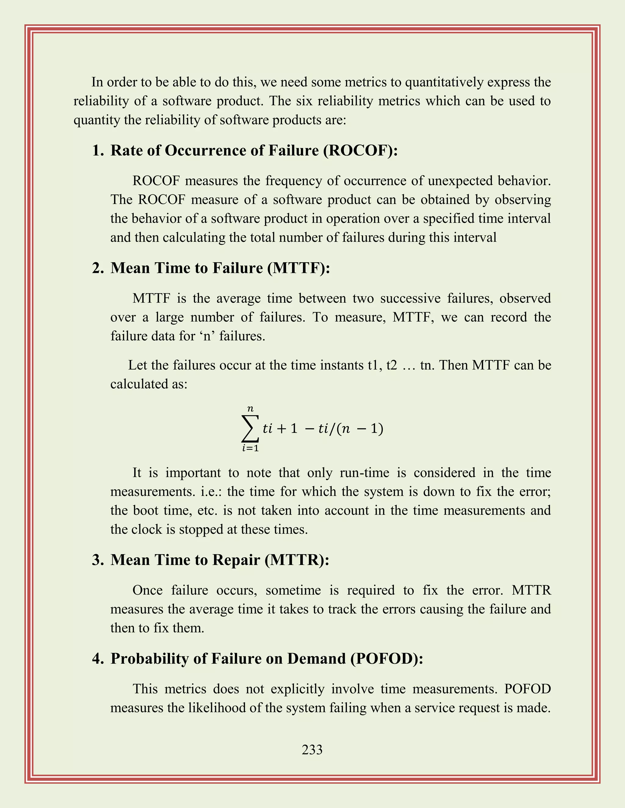 233
In order to be able to do this, we need some metrics to quantitatively express the
reliability of a software product. The six reliability metrics which can be used to
quantity the reliability of software products are:
1. Rate of Occurrence of Failure (ROCOF):
ROCOF measures the frequency of occurrence of unexpected behavior.
The ROCOF measure of a software product can be obtained by observing
the behavior of a software product in operation over a specified time interval
and then calculating the total number of failures during this interval
2. Mean Time to Failure (MTTF):
MTTF is the average time between two successive failures, observed
over a large number of failures. To measure, MTTF, we can record the
failure data for „n‟ failures.
Let the failures occur at the time instants t1, t2 … tn. Then MTTF can be
calculated as:
∑
It is important to note that only run-time is considered in the time
measurements. i.e.: the time for which the system is down to fix the error;
the boot time, etc. is not taken into account in the time measurements and
the clock is stopped at these times.
3. Mean Time to Repair (MTTR):
Once failure occurs, sometime is required to fix the error. MTTR
measures the average time it takes to track the errors causing the failure and
then to fix them.
4. Probability of Failure on Demand (POFOD):
This metrics does not explicitly involve time measurements. POFOD
measures the likelihood of the system failing when a service request is made.
 