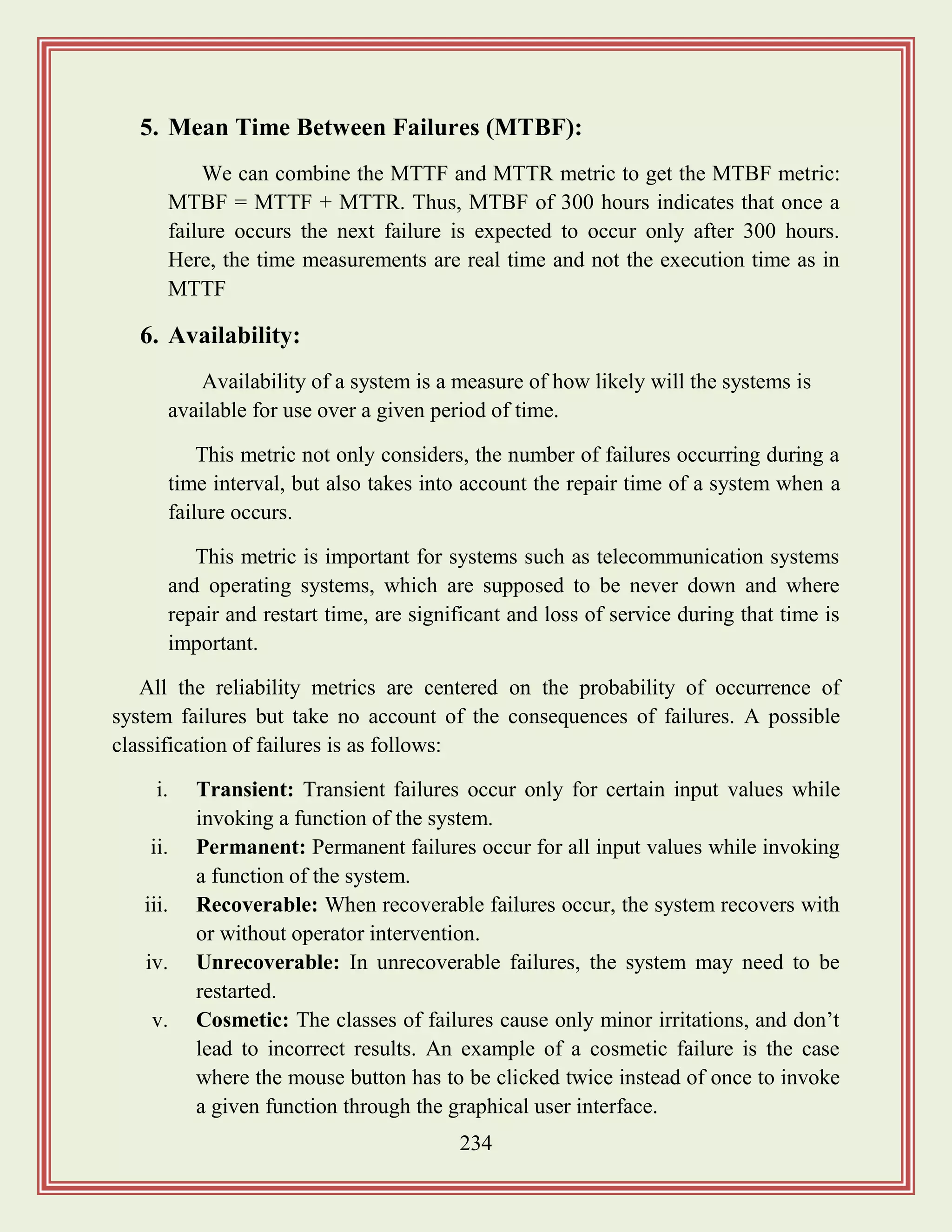 234
5. Mean Time Between Failures (MTBF):
We can combine the MTTF and MTTR metric to get the MTBF metric:
MTBF = MTTF + MTTR. Thus, MTBF of 300 hours indicates that once a
failure occurs the next failure is expected to occur only after 300 hours.
Here, the time measurements are real time and not the execution time as in
MTTF
6. Availability:
Availability of a system is a measure of how likely will the systems is
available for use over a given period of time.
This metric not only considers, the number of failures occurring during a
time interval, but also takes into account the repair time of a system when a
failure occurs.
This metric is important for systems such as telecommunication systems
and operating systems, which are supposed to be never down and where
repair and restart time, are significant and loss of service during that time is
important.
All the reliability metrics are centered on the probability of occurrence of
system failures but take no account of the consequences of failures. A possible
classification of failures is as follows:
i. Transient: Transient failures occur only for certain input values while
invoking a function of the system.
ii. Permanent: Permanent failures occur for all input values while invoking
a function of the system.
iii. Recoverable: When recoverable failures occur, the system recovers with
or without operator intervention.
iv. Unrecoverable: In unrecoverable failures, the system may need to be
restarted.
v. Cosmetic: The classes of failures cause only minor irritations, and don‟t
lead to incorrect results. An example of a cosmetic failure is the case
where the mouse button has to be clicked twice instead of once to invoke
a given function through the graphical user interface.
 