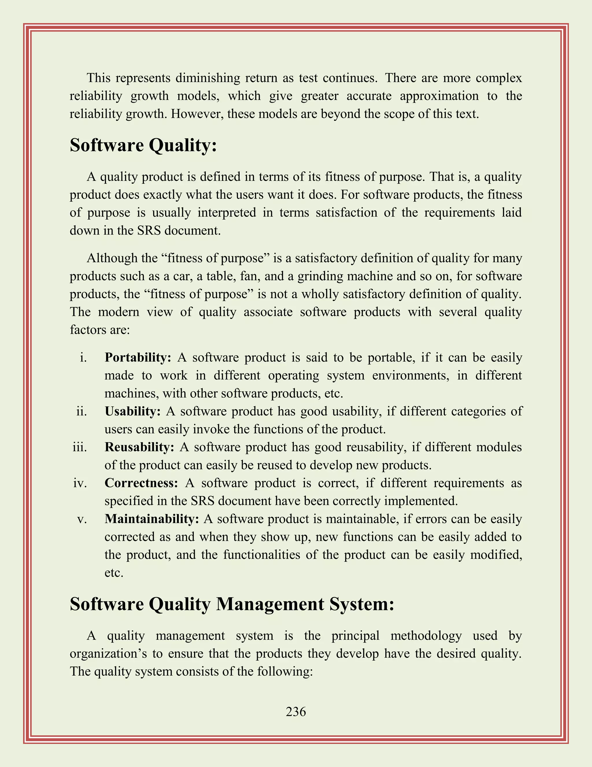 236
This represents diminishing return as test continues. There are more complex
reliability growth models, which give greater accurate approximation to the
reliability growth. However, these models are beyond the scope of this text.
Software Quality:
A quality product is defined in terms of its fitness of purpose. That is, a quality
product does exactly what the users want it does. For software products, the fitness
of purpose is usually interpreted in terms satisfaction of the requirements laid
down in the SRS document.
Although the “fitness of purpose” is a satisfactory definition of quality for many
products such as a car, a table, fan, and a grinding machine and so on, for software
products, the “fitness of purpose” is not a wholly satisfactory definition of quality.
The modern view of quality associate software products with several quality
factors are:
i. Portability: A software product is said to be portable, if it can be easily
made to work in different operating system environments, in different
machines, with other software products, etc.
ii. Usability: A software product has good usability, if different categories of
users can easily invoke the functions of the product.
iii. Reusability: A software product has good reusability, if different modules
of the product can easily be reused to develop new products.
iv. Correctness: A software product is correct, if different requirements as
specified in the SRS document have been correctly implemented.
v. Maintainability: A software product is maintainable, if errors can be easily
corrected as and when they show up, new functions can be easily added to
the product, and the functionalities of the product can be easily modified,
etc.
Software Quality Management System:
A quality management system is the principal methodology used by
organization‟s to ensure that the products they develop have the desired quality.
The quality system consists of the following:
 
