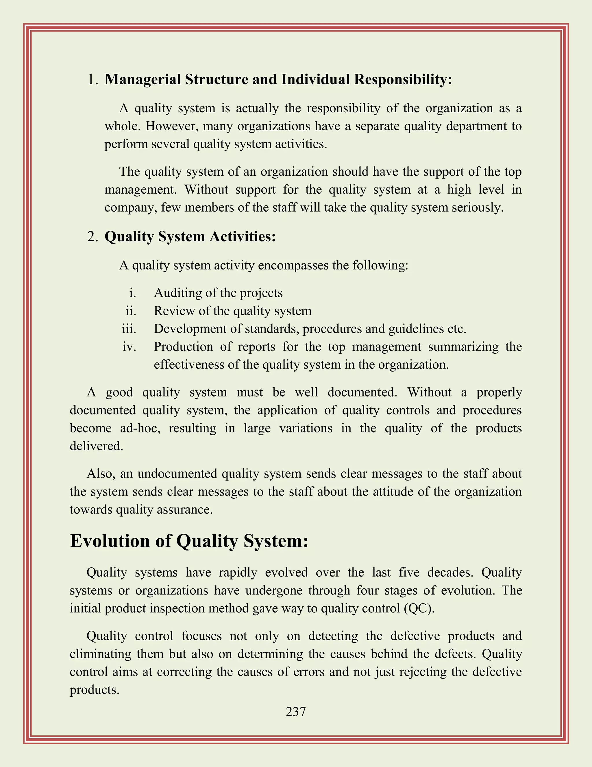 237
1. Managerial Structure and Individual Responsibility:
A quality system is actually the responsibility of the organization as a
whole. However, many organizations have a separate quality department to
perform several quality system activities.
The quality system of an organization should have the support of the top
management. Without support for the quality system at a high level in
company, few members of the staff will take the quality system seriously.
2. Quality System Activities:
A quality system activity encompasses the following:
i. Auditing of the projects
ii. Review of the quality system
iii. Development of standards, procedures and guidelines etc.
iv. Production of reports for the top management summarizing the
effectiveness of the quality system in the organization.
A good quality system must be well documented. Without a properly
documented quality system, the application of quality controls and procedures
become ad-hoc, resulting in large variations in the quality of the products
delivered.
Also, an undocumented quality system sends clear messages to the staff about
the system sends clear messages to the staff about the attitude of the organization
towards quality assurance.
Evolution of Quality System:
Quality systems have rapidly evolved over the last five decades. Quality
systems or organizations have undergone through four stages of evolution. The
initial product inspection method gave way to quality control (QC).
Quality control focuses not only on detecting the defective products and
eliminating them but also on determining the causes behind the defects. Quality
control aims at correcting the causes of errors and not just rejecting the defective
products.
 