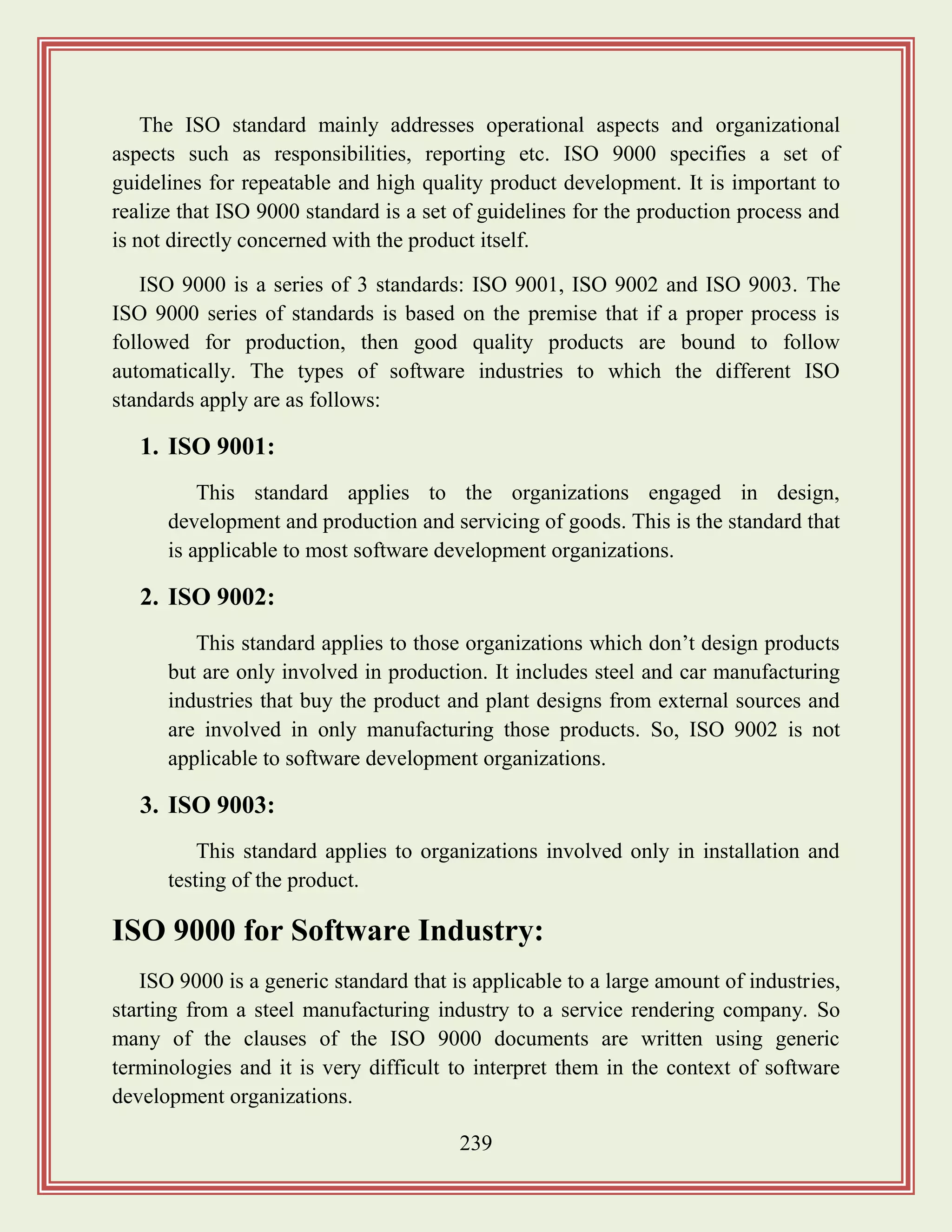239
The ISO standard mainly addresses operational aspects and organizational
aspects such as responsibilities, reporting etc. ISO 9000 specifies a set of
guidelines for repeatable and high quality product development. It is important to
realize that ISO 9000 standard is a set of guidelines for the production process and
is not directly concerned with the product itself.
ISO 9000 is a series of 3 standards: ISO 9001, ISO 9002 and ISO 9003. The
ISO 9000 series of standards is based on the premise that if a proper process is
followed for production, then good quality products are bound to follow
automatically. The types of software industries to which the different ISO
standards apply are as follows:
1. ISO 9001:
This standard applies to the organizations engaged in design,
development and production and servicing of goods. This is the standard that
is applicable to most software development organizations.
2. ISO 9002:
This standard applies to those organizations which don‟t design products
but are only involved in production. It includes steel and car manufacturing
industries that buy the product and plant designs from external sources and
are involved in only manufacturing those products. So, ISO 9002 is not
applicable to software development organizations.
3. ISO 9003:
This standard applies to organizations involved only in installation and
testing of the product.
ISO 9000 for Software Industry:
ISO 9000 is a generic standard that is applicable to a large amount of industries,
starting from a steel manufacturing industry to a service rendering company. So
many of the clauses of the ISO 9000 documents are written using generic
terminologies and it is very difficult to interpret them in the context of software
development organizations.
 