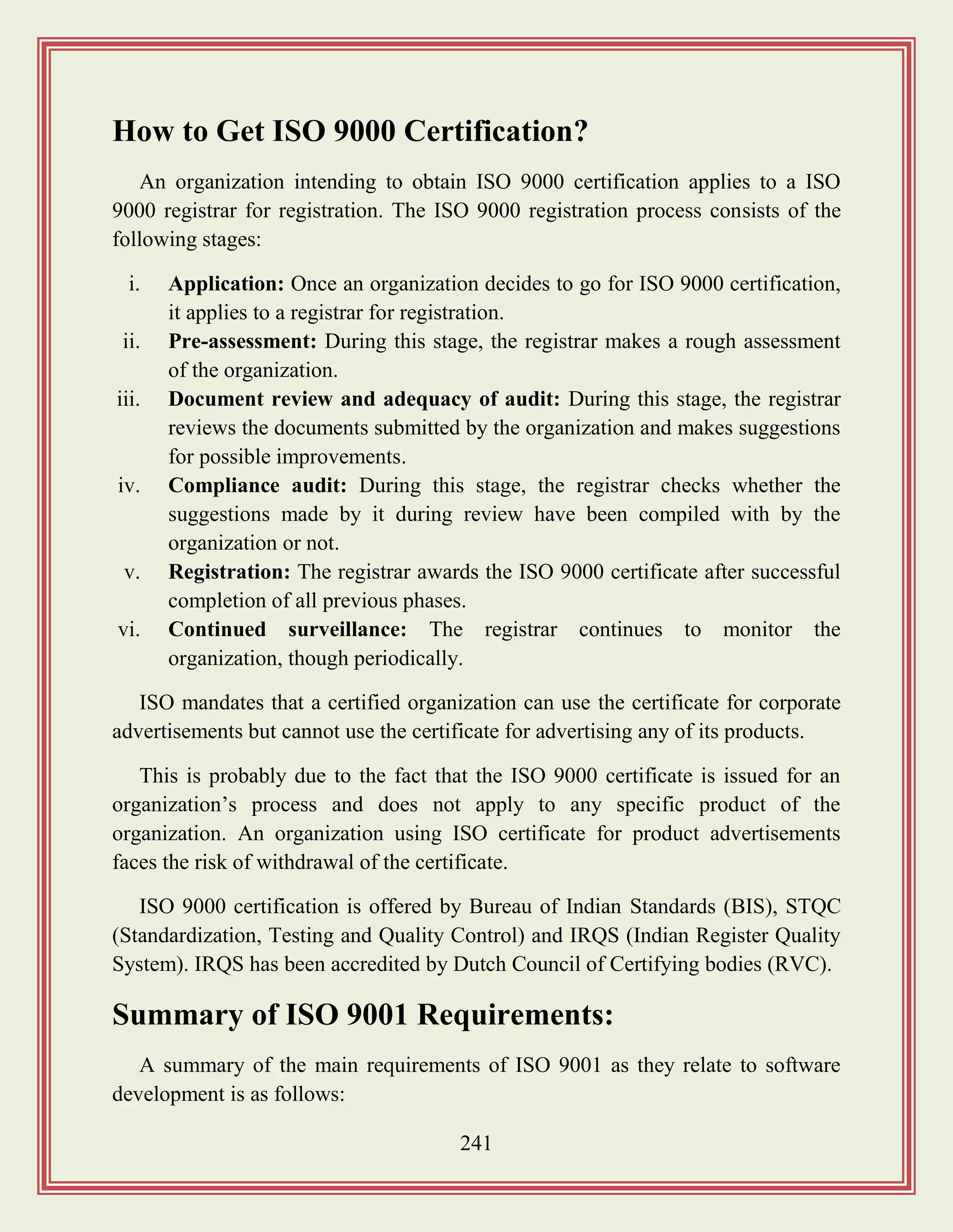 241
How to Get ISO 9000 Certification?
An organization intending to obtain ISO 9000 certification applies to a ISO
9000 registrar for registration. The ISO 9000 registration process consists of the
following stages:
i. Application: Once an organization decides to go for ISO 9000 certification,
it applies to a registrar for registration.
ii. Pre-assessment: During this stage, the registrar makes a rough assessment
of the organization.
iii. Document review and adequacy of audit: During this stage, the registrar
reviews the documents submitted by the organization and makes suggestions
for possible improvements.
iv. Compliance audit: During this stage, the registrar checks whether the
suggestions made by it during review have been compiled with by the
organization or not.
v. Registration: The registrar awards the ISO 9000 certificate after successful
completion of all previous phases.
vi. Continued surveillance: The registrar continues to monitor the
organization, though periodically.
ISO mandates that a certified organization can use the certificate for corporate
advertisements but cannot use the certificate for advertising any of its products.
This is probably due to the fact that the ISO 9000 certificate is issued for an
organization‟s process and does not apply to any specific product of the
organization. An organization using ISO certificate for product advertisements
faces the risk of withdrawal of the certificate.
ISO 9000 certification is offered by Bureau of Indian Standards (BIS), STQC
(Standardization, Testing and Quality Control) and IRQS (Indian Register Quality
System). IRQS has been accredited by Dutch Council of Certifying bodies (RVC).
Summary of ISO 9001 Requirements:
A summary of the main requirements of ISO 9001 as they relate to software
development is as follows:
 