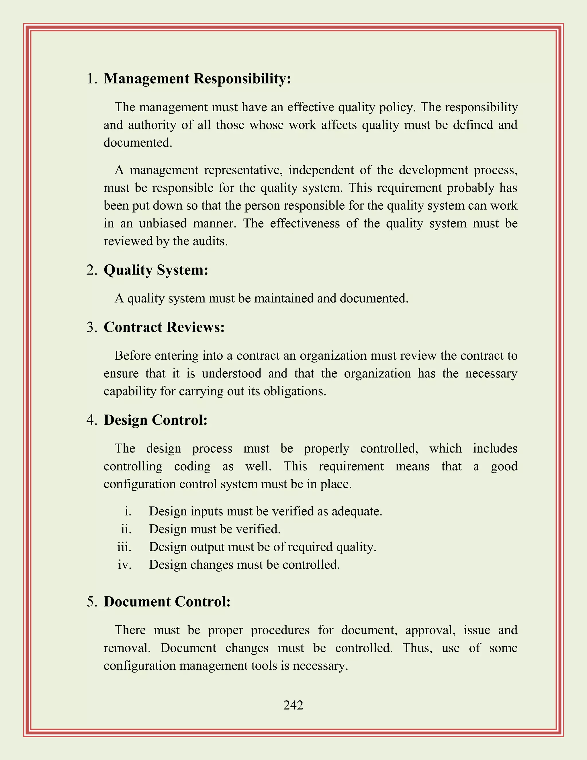242
1. Management Responsibility:
The management must have an effective quality policy. The responsibility
and authority of all those whose work affects quality must be defined and
documented.
A management representative, independent of the development process,
must be responsible for the quality system. This requirement probably has
been put down so that the person responsible for the quality system can work
in an unbiased manner. The effectiveness of the quality system must be
reviewed by the audits.
2. Quality System:
A quality system must be maintained and documented.
3. Contract Reviews:
Before entering into a contract an organization must review the contract to
ensure that it is understood and that the organization has the necessary
capability for carrying out its obligations.
4. Design Control:
The design process must be properly controlled, which includes
controlling coding as well. This requirement means that a good
configuration control system must be in place.
i. Design inputs must be verified as adequate.
ii. Design must be verified.
iii. Design output must be of required quality.
iv. Design changes must be controlled.
5. Document Control:
There must be proper procedures for document, approval, issue and
removal. Document changes must be controlled. Thus, use of some
configuration management tools is necessary.
 