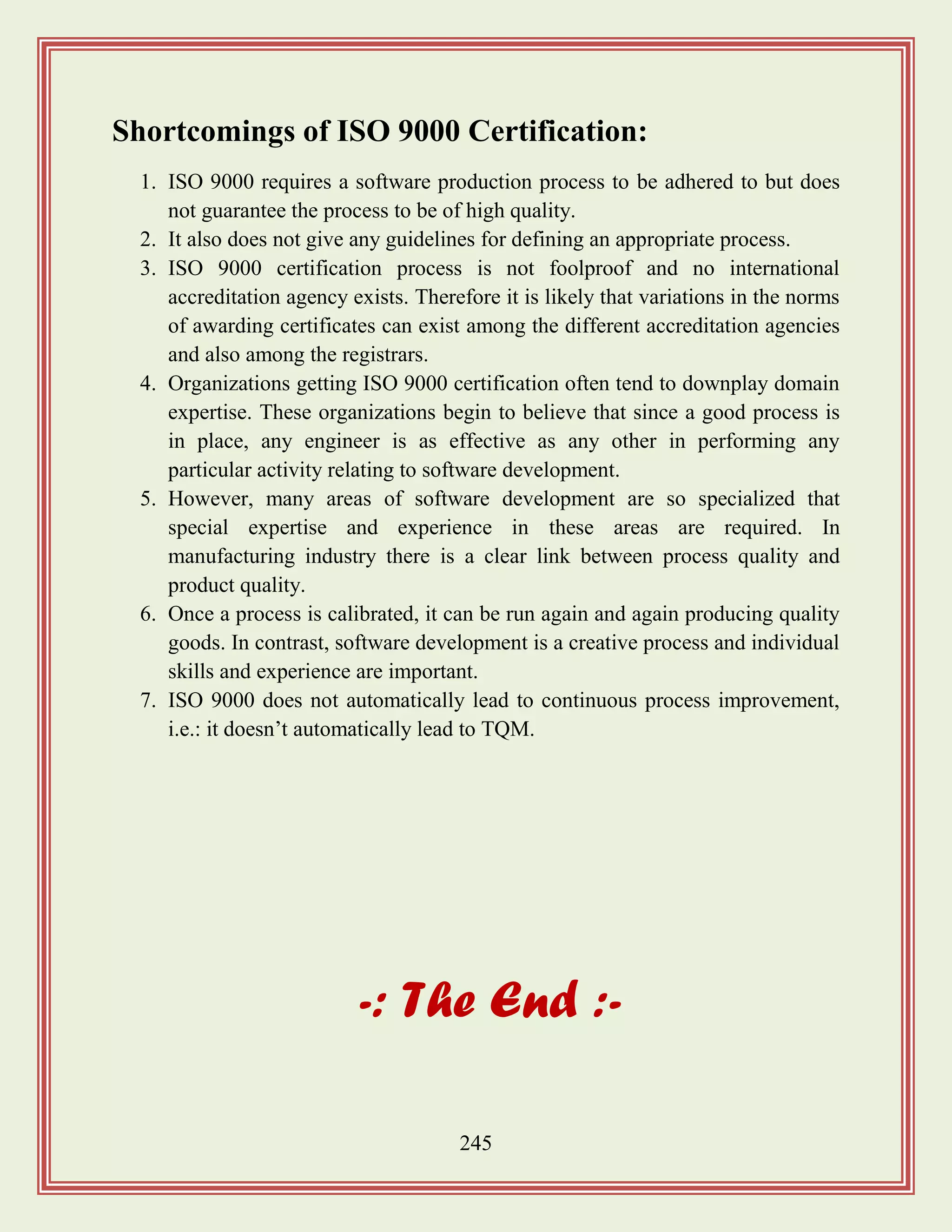 245
Shortcomings of ISO 9000 Certification:
1. ISO 9000 requires a software production process to be adhered to but does
not guarantee the process to be of high quality.
2. It also does not give any guidelines for defining an appropriate process.
3. ISO 9000 certification process is not foolproof and no international
accreditation agency exists. Therefore it is likely that variations in the norms
of awarding certificates can exist among the different accreditation agencies
and also among the registrars.
4. Organizations getting ISO 9000 certification often tend to downplay domain
expertise. These organizations begin to believe that since a good process is
in place, any engineer is as effective as any other in performing any
particular activity relating to software development.
5. However, many areas of software development are so specialized that
special expertise and experience in these areas are required. In
manufacturing industry there is a clear link between process quality and
product quality.
6. Once a process is calibrated, it can be run again and again producing quality
goods. In contrast, software development is a creative process and individual
skills and experience are important.
7. ISO 9000 does not automatically lead to continuous process improvement,
i.e.: it doesn‟t automatically lead to TQM.
-: The End :-
 
