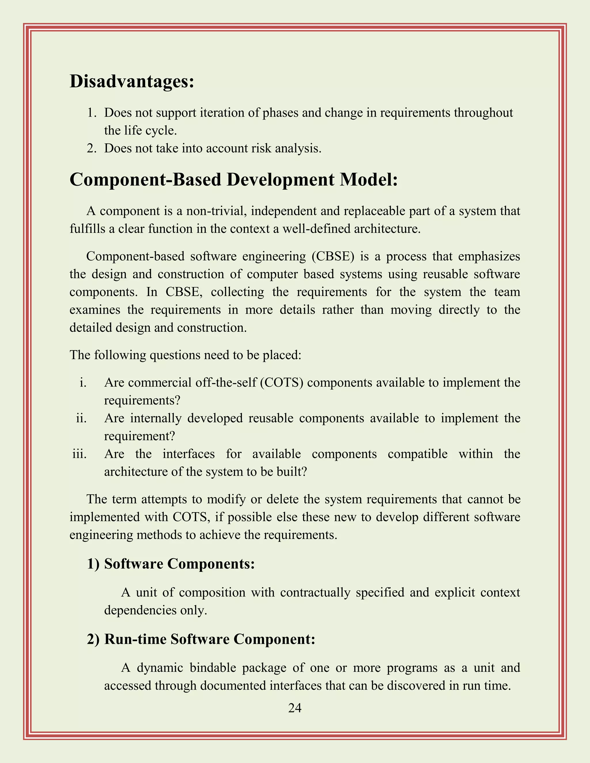 24
Disadvantages:
1. Does not support iteration of phases and change in requirements throughout
the life cycle.
2. Does not take into account risk analysis.
Component-Based Development Model:
A component is a non-trivial, independent and replaceable part of a system that
fulfills a clear function in the context a well-defined architecture.
Component-based software engineering (CBSE) is a process that emphasizes
the design and construction of computer based systems using reusable software
components. In CBSE, collecting the requirements for the system the team
examines the requirements in more details rather than moving directly to the
detailed design and construction.
The following questions need to be placed:
i. Are commercial off-the-self (COTS) components available to implement the
requirements?
ii. Are internally developed reusable components available to implement the
requirement?
iii. Are the interfaces for available components compatible within the
architecture of the system to be built?
The term attempts to modify or delete the system requirements that cannot be
implemented with COTS, if possible else these new to develop different software
engineering methods to achieve the requirements.
1) Software Components:
A unit of composition with contractually specified and explicit context
dependencies only.
2) Run-time Software Component:
A dynamic bindable package of one or more programs as a unit and
accessed through documented interfaces that can be discovered in run time.
 