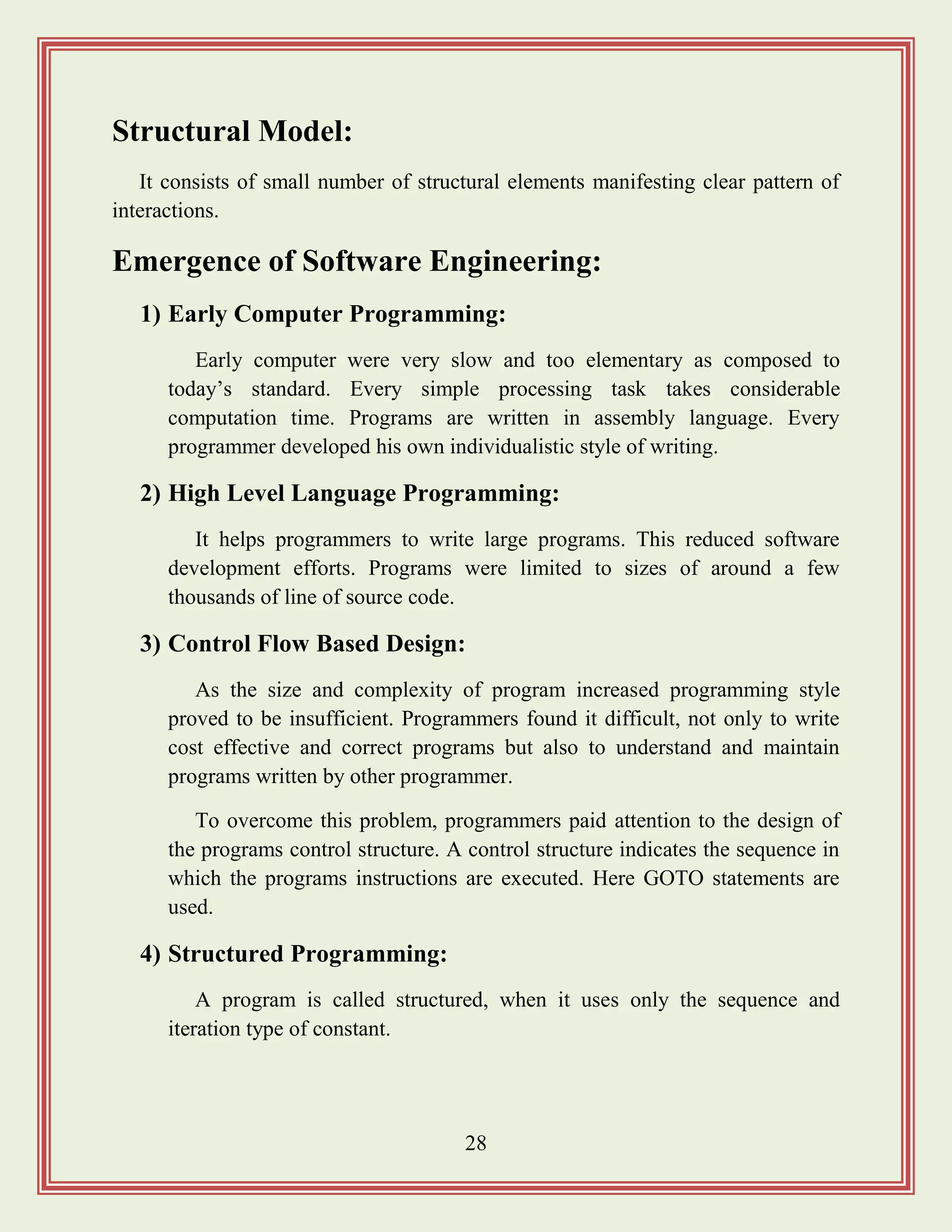 28
Structural Model:
It consists of small number of structural elements manifesting clear pattern of
interactions.
Emergence of Software Engineering:
1) Early Computer Programming:
Early computer were very slow and too elementary as composed to
today‟s standard. Every simple processing task takes considerable
computation time. Programs are written in assembly language. Every
programmer developed his own individualistic style of writing.
2) High Level Language Programming:
It helps programmers to write large programs. This reduced software
development efforts. Programs were limited to sizes of around a few
thousands of line of source code.
3) Control Flow Based Design:
As the size and complexity of program increased programming style
proved to be insufficient. Programmers found it difficult, not only to write
cost effective and correct programs but also to understand and maintain
programs written by other programmer.
To overcome this problem, programmers paid attention to the design of
the programs control structure. A control structure indicates the sequence in
which the programs instructions are executed. Here GOTO statements are
used.
4) Structured Programming:
A program is called structured, when it uses only the sequence and
iteration type of constant.
 