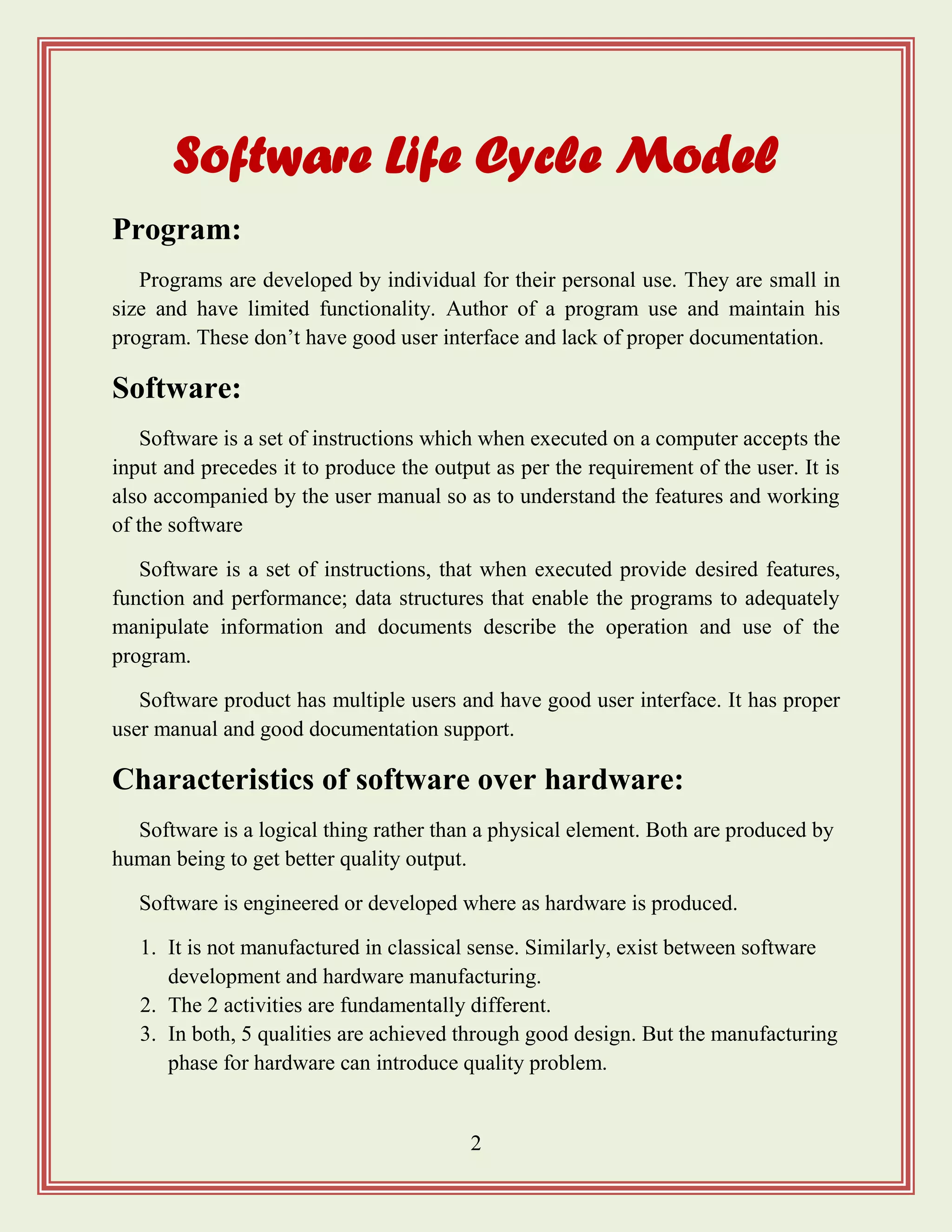 2
Software Life Cycle Model
Program:
Programs are developed by individual for their personal use. They are small in
size and have limited functionality. Author of a program use and maintain his
program. These don‟t have good user interface and lack of proper documentation.
Software:
Software is a set of instructions which when executed on a computer accepts the
input and precedes it to produce the output as per the requirement of the user. It is
also accompanied by the user manual so as to understand the features and working
of the software
Software is a set of instructions, that when executed provide desired features,
function and performance; data structures that enable the programs to adequately
manipulate information and documents describe the operation and use of the
program.
Software product has multiple users and have good user interface. It has proper
user manual and good documentation support.
Characteristics of software over hardware:
Software is a logical thing rather than a physical element. Both are produced by
human being to get better quality output.
Software is engineered or developed where as hardware is produced.
1. It is not manufactured in classical sense. Similarly, exist between software
development and hardware manufacturing.
2. The 2 activities are fundamentally different.
3. In both, 5 qualities are achieved through good design. But the manufacturing
phase for hardware can introduce quality problem.
 