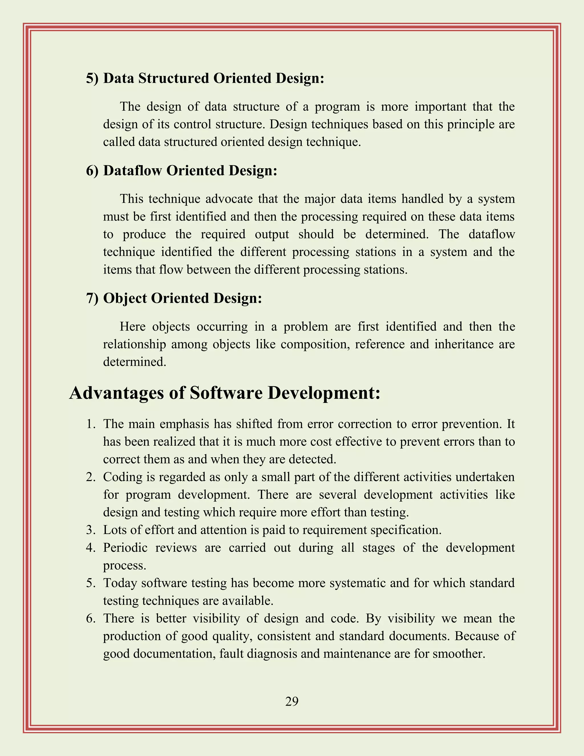 29
5) Data Structured Oriented Design:
The design of data structure of a program is more important that the
design of its control structure. Design techniques based on this principle are
called data structured oriented design technique.
6) Dataflow Oriented Design:
This technique advocate that the major data items handled by a system
must be first identified and then the processing required on these data items
to produce the required output should be determined. The dataflow
technique identified the different processing stations in a system and the
items that flow between the different processing stations.
7) Object Oriented Design:
Here objects occurring in a problem are first identified and then the
relationship among objects like composition, reference and inheritance are
determined.
Advantages of Software Development:
1. The main emphasis has shifted from error correction to error prevention. It
has been realized that it is much more cost effective to prevent errors than to
correct them as and when they are detected.
2. Coding is regarded as only a small part of the different activities undertaken
for program development. There are several development activities like
design and testing which require more effort than testing.
3. Lots of effort and attention is paid to requirement specification.
4. Periodic reviews are carried out during all stages of the development
process.
5. Today software testing has become more systematic and for which standard
testing techniques are available.
6. There is better visibility of design and code. By visibility we mean the
production of good quality, consistent and standard documents. Because of
good documentation, fault diagnosis and maintenance are for smoother.
 
