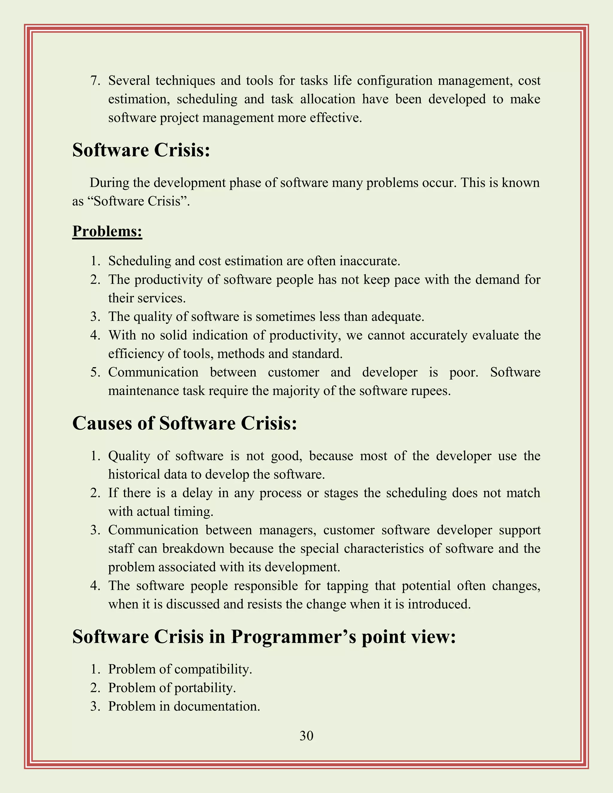 30
7. Several techniques and tools for tasks life configuration management, cost
estimation, scheduling and task allocation have been developed to make
software project management more effective.
Software Crisis:
During the development phase of software many problems occur. This is known
as “Software Crisis”.
Problems:
1. Scheduling and cost estimation are often inaccurate.
2. The productivity of software people has not keep pace with the demand for
their services.
3. The quality of software is sometimes less than adequate.
4. With no solid indication of productivity, we cannot accurately evaluate the
efficiency of tools, methods and standard.
5. Communication between customer and developer is poor. Software
maintenance task require the majority of the software rupees.
Causes of Software Crisis:
1. Quality of software is not good, because most of the developer use the
historical data to develop the software.
2. If there is a delay in any process or stages the scheduling does not match
with actual timing.
3. Communication between managers, customer software developer support
staff can breakdown because the special characteristics of software and the
problem associated with its development.
4. The software people responsible for tapping that potential often changes,
when it is discussed and resists the change when it is introduced.
Software Crisis in Programmer‟s point view:
1. Problem of compatibility.
2. Problem of portability.
3. Problem in documentation.
 