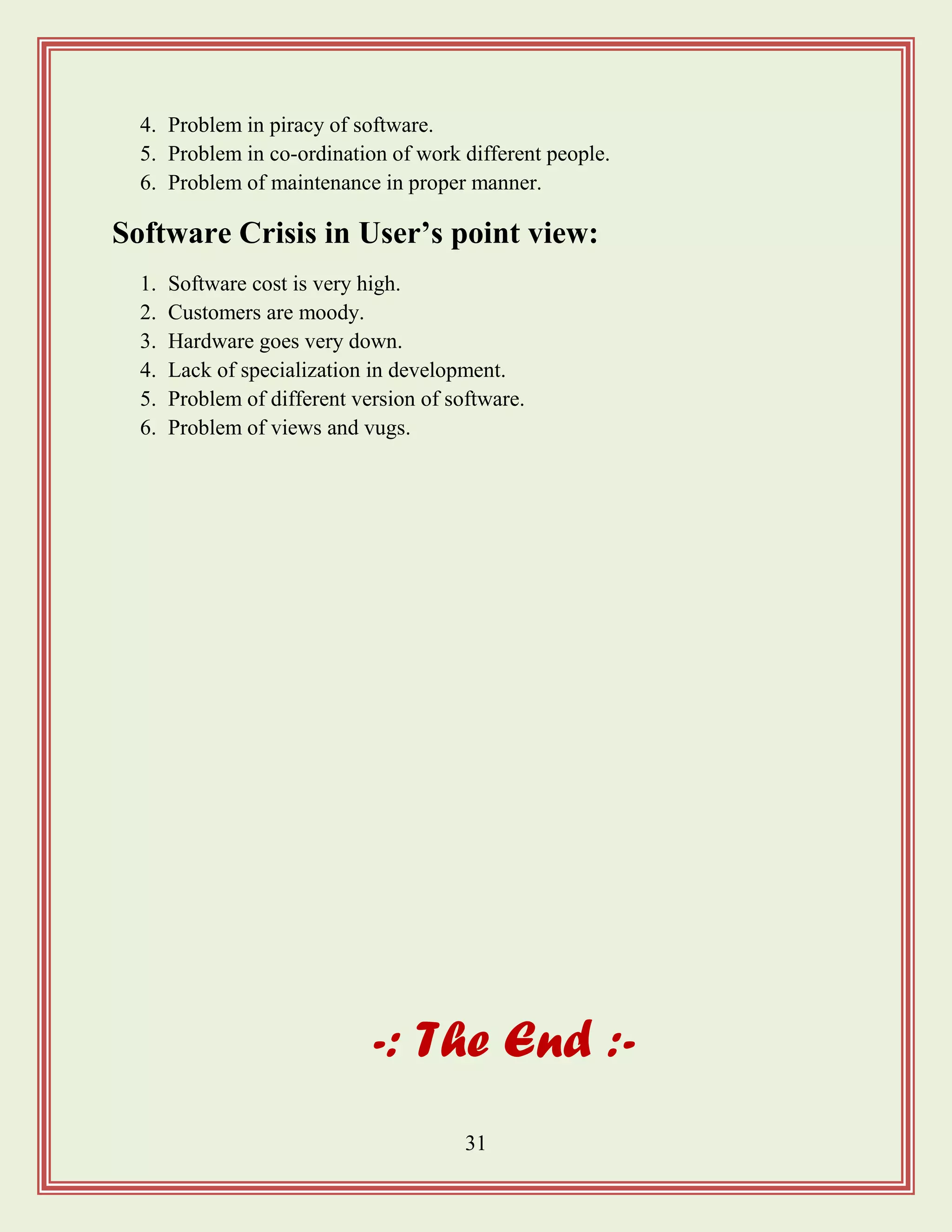 31
4. Problem in piracy of software.
5. Problem in co-ordination of work different people.
6. Problem of maintenance in proper manner.
Software Crisis in User‟s point view:
1. Software cost is very high.
2. Customers are moody.
3. Hardware goes very down.
4. Lack of specialization in development.
5. Problem of different version of software.
6. Problem of views and vugs.
-: The End :-
 