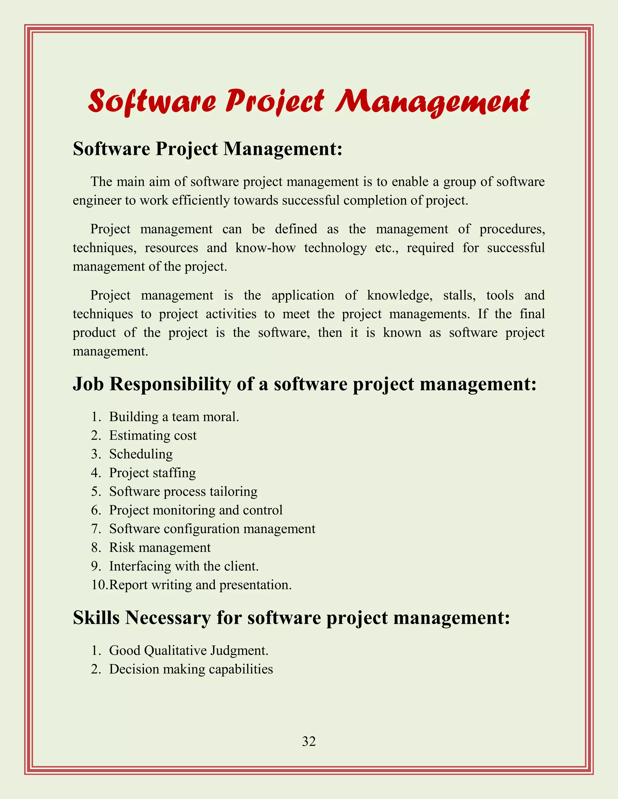 32
Software Project Management
Software Project Management:
The main aim of software project management is to enable a group of software
engineer to work efficiently towards successful completion of project.
Project management can be defined as the management of procedures,
techniques, resources and know-how technology etc., required for successful
management of the project.
Project management is the application of knowledge, stalls, tools and
techniques to project activities to meet the project managements. If the final
product of the project is the software, then it is known as software project
management.
Job Responsibility of a software project management:
1. Building a team moral.
2. Estimating cost
3. Scheduling
4. Project staffing
5. Software process tailoring
6. Project monitoring and control
7. Software configuration management
8. Risk management
9. Interfacing with the client.
10.Report writing and presentation.
Skills Necessary for software project management:
1. Good Qualitative Judgment.
2. Decision making capabilities
 