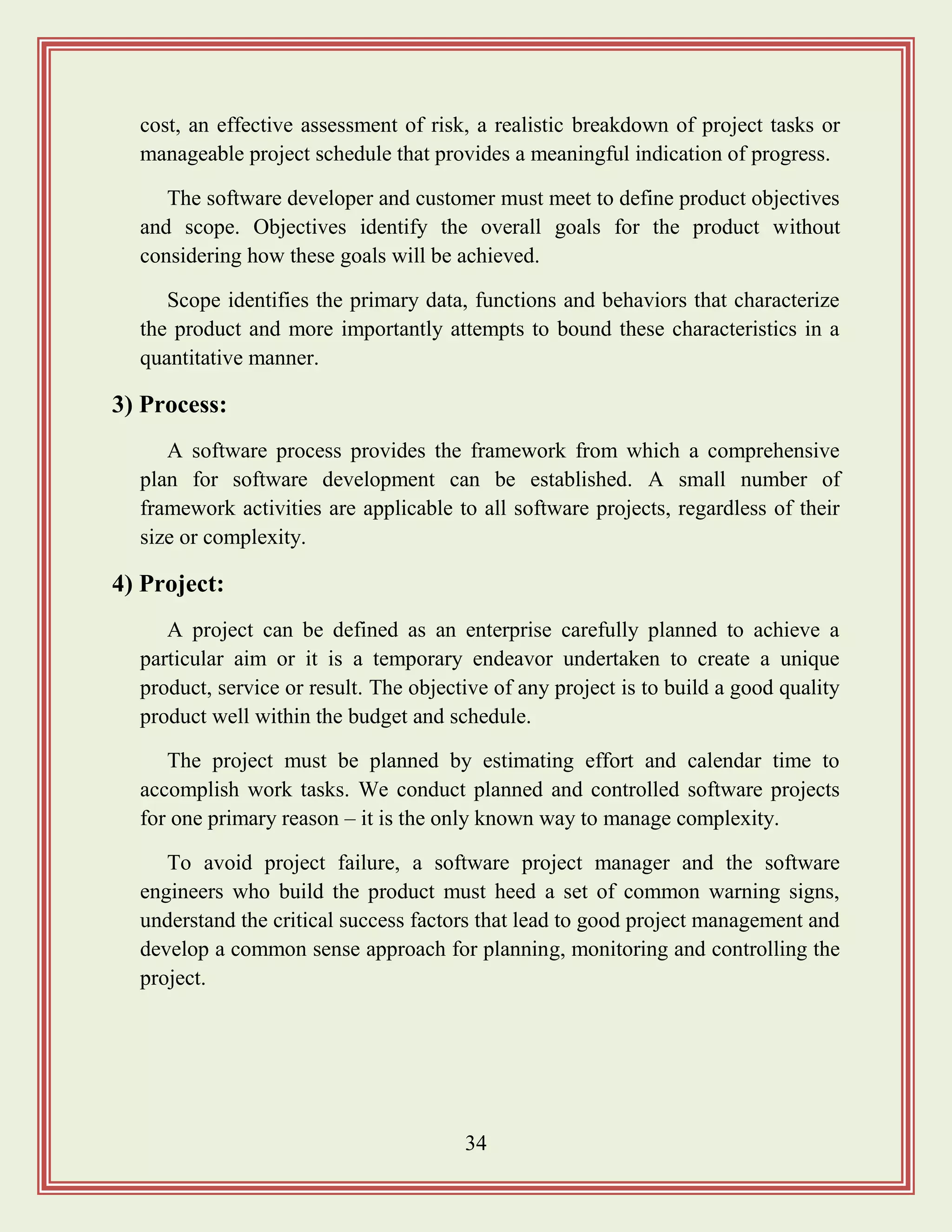 34
cost, an effective assessment of risk, a realistic breakdown of project tasks or
manageable project schedule that provides a meaningful indication of progress.
The software developer and customer must meet to define product objectives
and scope. Objectives identify the overall goals for the product without
considering how these goals will be achieved.
Scope identifies the primary data, functions and behaviors that characterize
the product and more importantly attempts to bound these characteristics in a
quantitative manner.
3) Process:
A software process provides the framework from which a comprehensive
plan for software development can be established. A small number of
framework activities are applicable to all software projects, regardless of their
size or complexity.
4) Project:
A project can be defined as an enterprise carefully planned to achieve a
particular aim or it is a temporary endeavor undertaken to create a unique
product, service or result. The objective of any project is to build a good quality
product well within the budget and schedule.
The project must be planned by estimating effort and calendar time to
accomplish work tasks. We conduct planned and controlled software projects
for one primary reason – it is the only known way to manage complexity.
To avoid project failure, a software project manager and the software
engineers who build the product must heed a set of common warning signs,
understand the critical success factors that lead to good project management and
develop a common sense approach for planning, monitoring and controlling the
project.
 