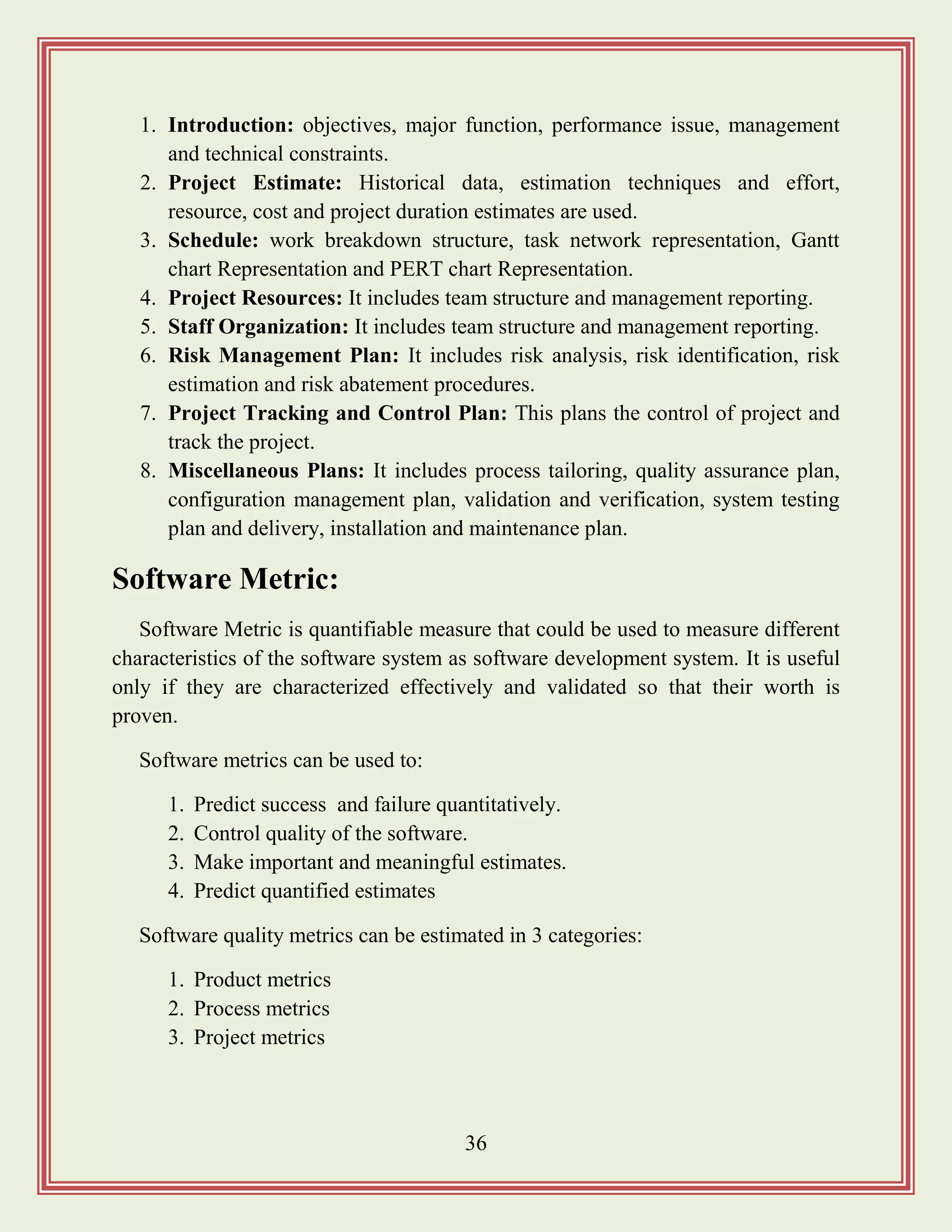 36
1. Introduction: objectives, major function, performance issue, management
and technical constraints.
2. Project Estimate: Historical data, estimation techniques and effort,
resource, cost and project duration estimates are used.
3. Schedule: work breakdown structure, task network representation, Gantt
chart Representation and PERT chart Representation.
4. Project Resources: It includes team structure and management reporting.
5. Staff Organization: It includes team structure and management reporting.
6. Risk Management Plan: It includes risk analysis, risk identification, risk
estimation and risk abatement procedures.
7. Project Tracking and Control Plan: This plans the control of project and
track the project.
8. Miscellaneous Plans: It includes process tailoring, quality assurance plan,
configuration management plan, validation and verification, system testing
plan and delivery, installation and maintenance plan.
Software Metric:
Software Metric is quantifiable measure that could be used to measure different
characteristics of the software system as software development system. It is useful
only if they are characterized effectively and validated so that their worth is
proven.
Software metrics can be used to:
1. Predict success and failure quantitatively.
2. Control quality of the software.
3. Make important and meaningful estimates.
4. Predict quantified estimates
Software quality metrics can be estimated in 3 categories:
1. Product metrics
2. Process metrics
3. Project metrics
 