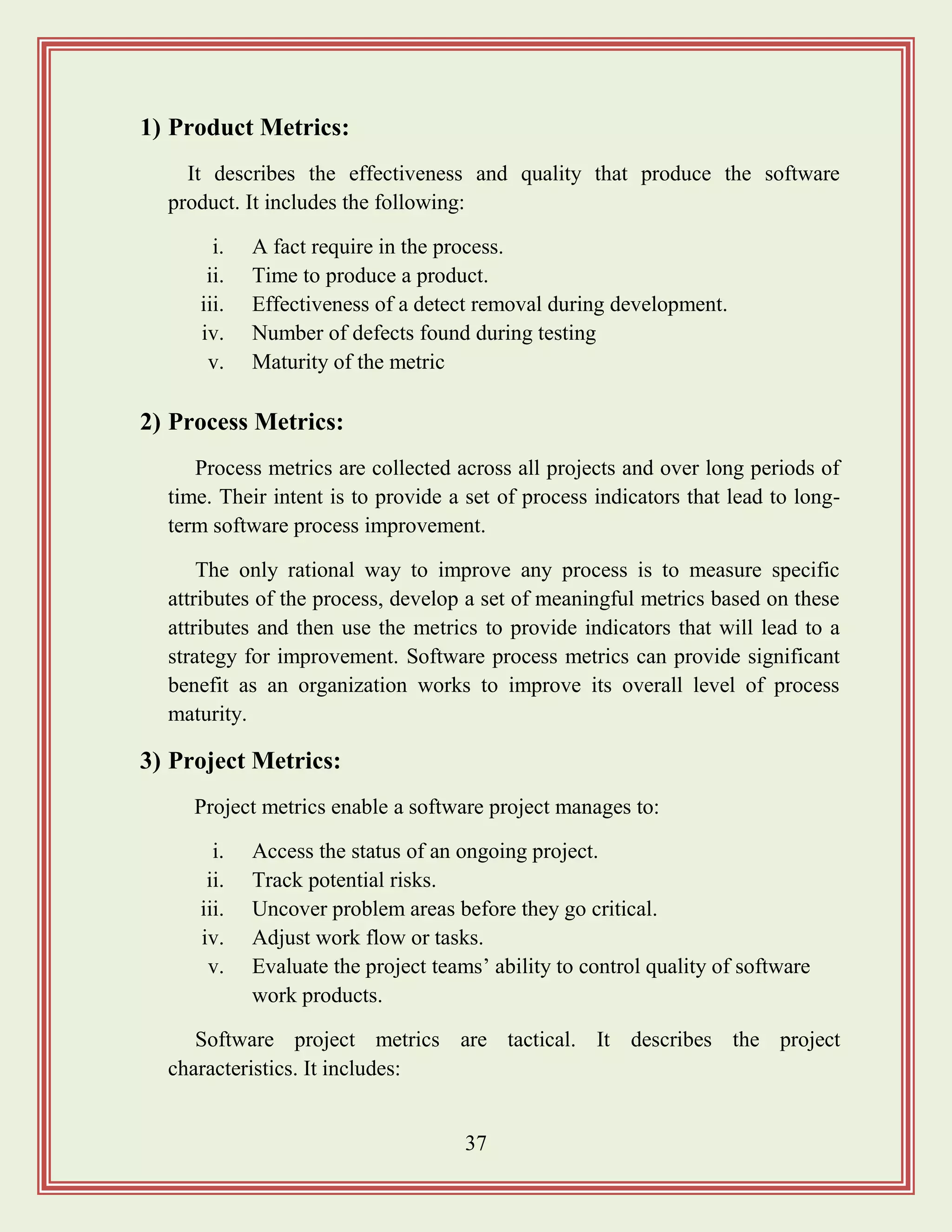 37
1) Product Metrics:
It describes the effectiveness and quality that produce the software
product. It includes the following:
i. A fact require in the process.
ii. Time to produce a product.
iii. Effectiveness of a detect removal during development.
iv. Number of defects found during testing
v. Maturity of the metric
2) Process Metrics:
Process metrics are collected across all projects and over long periods of
time. Their intent is to provide a set of process indicators that lead to long-
term software process improvement.
The only rational way to improve any process is to measure specific
attributes of the process, develop a set of meaningful metrics based on these
attributes and then use the metrics to provide indicators that will lead to a
strategy for improvement. Software process metrics can provide significant
benefit as an organization works to improve its overall level of process
maturity.
3) Project Metrics:
Project metrics enable a software project manages to:
i. Access the status of an ongoing project.
ii. Track potential risks.
iii. Uncover problem areas before they go critical.
iv. Adjust work flow or tasks.
v. Evaluate the project teams‟ ability to control quality of software
work products.
Software project metrics are tactical. It describes the project
characteristics. It includes:
 