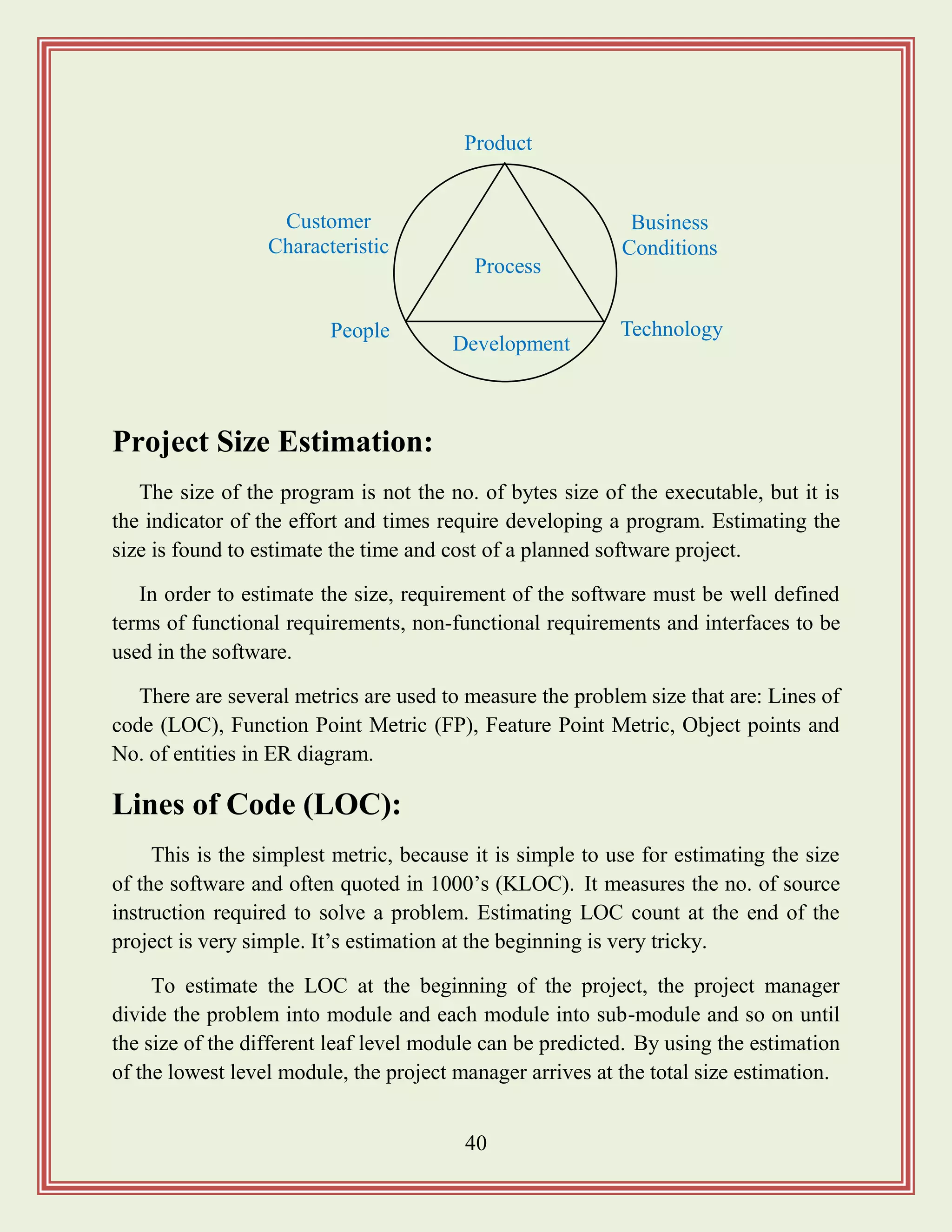 40
Project Size Estimation:
The size of the program is not the no. of bytes size of the executable, but it is
the indicator of the effort and times require developing a program. Estimating the
size is found to estimate the time and cost of a planned software project.
In order to estimate the size, requirement of the software must be well defined
terms of functional requirements, non-functional requirements and interfaces to be
used in the software.
There are several metrics are used to measure the problem size that are: Lines of
code (LOC), Function Point Metric (FP), Feature Point Metric, Object points and
No. of entities in ER diagram.
Lines of Code (LOC):
This is the simplest metric, because it is simple to use for estimating the size
of the software and often quoted in 1000‟s (KLOC). It measures the no. of source
instruction required to solve a problem. Estimating LOC count at the end of the
project is very simple. It‟s estimation at the beginning is very tricky.
To estimate the LOC at the beginning of the project, the project manager
divide the problem into module and each module into sub-module and so on until
the size of the different leaf level module can be predicted. By using the estimation
of the lowest level module, the project manager arrives at the total size estimation.
Process
People
Product
Technology
Development
Business
Conditions
Customer
Characteristic
s
 