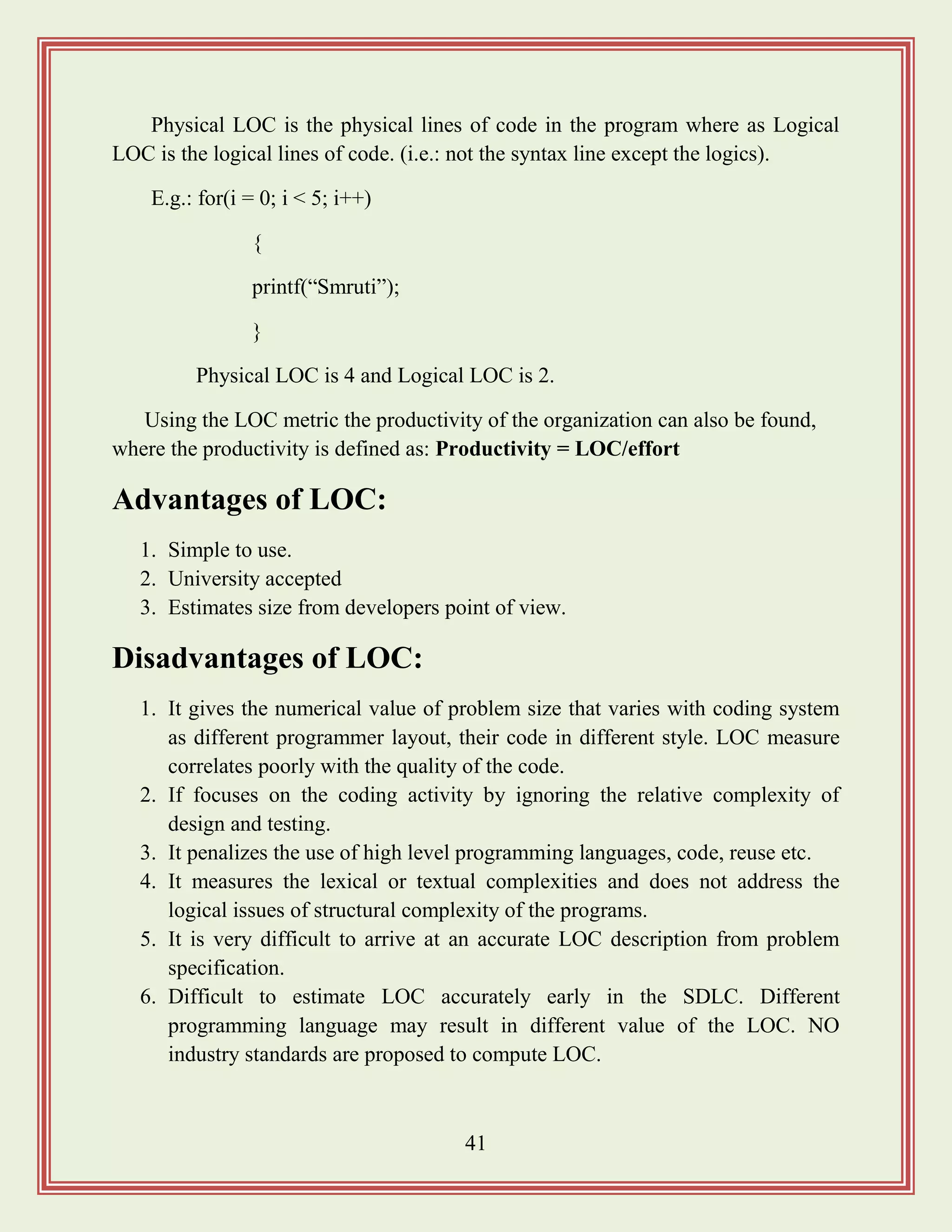 41
Physical LOC is the physical lines of code in the program where as Logical
LOC is the logical lines of code. (i.e.: not the syntax line except the logics).
E.g.: for(i = 0; i < 5; i++)
{
printf(“Smruti”);
}
Physical LOC is 4 and Logical LOC is 2.
Using the LOC metric the productivity of the organization can also be found,
where the productivity is defined as: Productivity = LOC/effort
Advantages of LOC:
1. Simple to use.
2. University accepted
3. Estimates size from developers point of view.
Disadvantages of LOC:
1. It gives the numerical value of problem size that varies with coding system
as different programmer layout, their code in different style. LOC measure
correlates poorly with the quality of the code.
2. If focuses on the coding activity by ignoring the relative complexity of
design and testing.
3. It penalizes the use of high level programming languages, code, reuse etc.
4. It measures the lexical or textual complexities and does not address the
logical issues of structural complexity of the programs.
5. It is very difficult to arrive at an accurate LOC description from problem
specification.
6. Difficult to estimate LOC accurately early in the SDLC. Different
programming language may result in different value of the LOC. NO
industry standards are proposed to compute LOC.
 