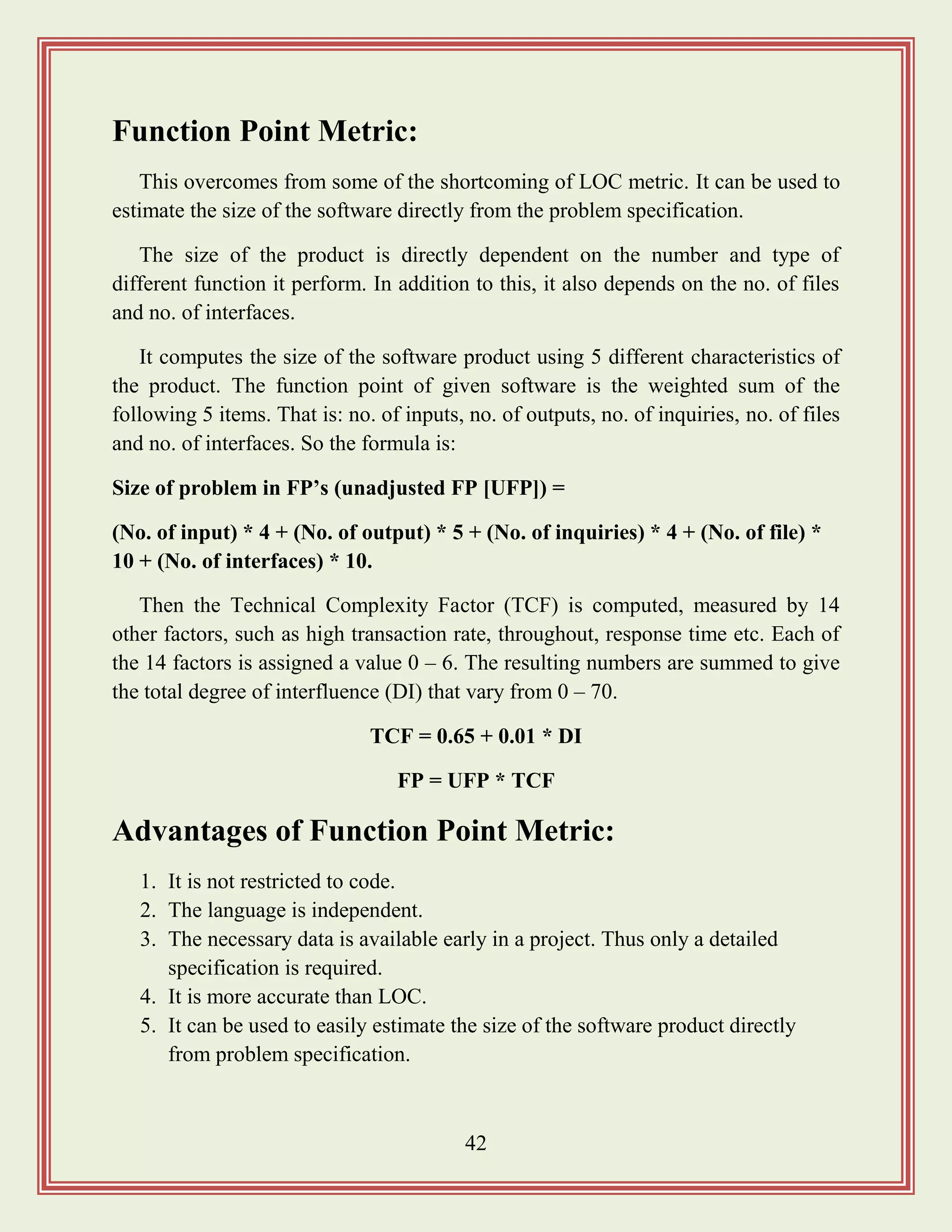 42
Function Point Metric:
This overcomes from some of the shortcoming of LOC metric. It can be used to
estimate the size of the software directly from the problem specification.
The size of the product is directly dependent on the number and type of
different function it perform. In addition to this, it also depends on the no. of files
and no. of interfaces.
It computes the size of the software product using 5 different characteristics of
the product. The function point of given software is the weighted sum of the
following 5 items. That is: no. of inputs, no. of outputs, no. of inquiries, no. of files
and no. of interfaces. So the formula is:
Size of problem in FP‟s (unadjusted FP [UFP]) =
(No. of input) * 4 + (No. of output) * 5 + (No. of inquiries) * 4 + (No. of file) *
10 + (No. of interfaces) * 10.
Then the Technical Complexity Factor (TCF) is computed, measured by 14
other factors, such as high transaction rate, throughout, response time etc. Each of
the 14 factors is assigned a value 0 – 6. The resulting numbers are summed to give
the total degree of interfluence (DI) that vary from 0 – 70.
TCF = 0.65 + 0.01 * DI
FP = UFP * TCF
Advantages of Function Point Metric:
1. It is not restricted to code.
2. The language is independent.
3. The necessary data is available early in a project. Thus only a detailed
specification is required.
4. It is more accurate than LOC.
5. It can be used to easily estimate the size of the software product directly
from problem specification.
 