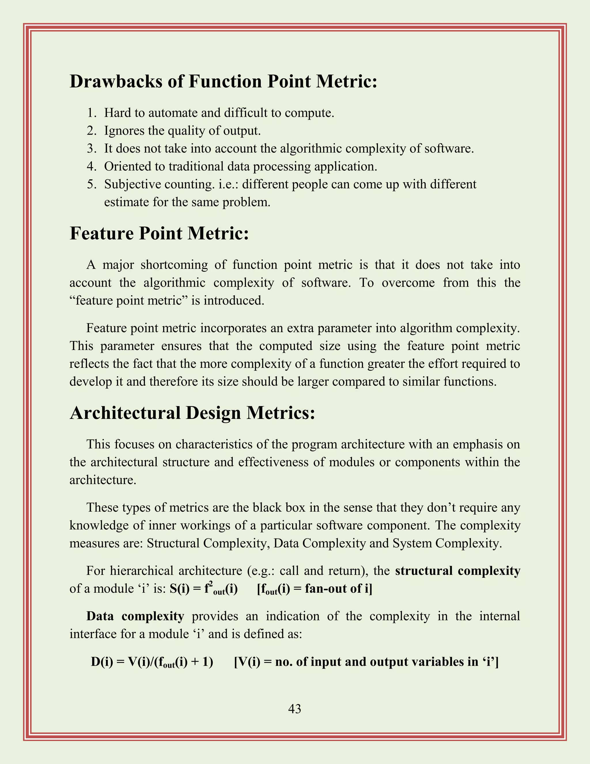 43
Drawbacks of Function Point Metric:
1. Hard to automate and difficult to compute.
2. Ignores the quality of output.
3. It does not take into account the algorithmic complexity of software.
4. Oriented to traditional data processing application.
5. Subjective counting. i.e.: different people can come up with different
estimate for the same problem.
Feature Point Metric:
A major shortcoming of function point metric is that it does not take into
account the algorithmic complexity of software. To overcome from this the
“feature point metric” is introduced.
Feature point metric incorporates an extra parameter into algorithm complexity.
This parameter ensures that the computed size using the feature point metric
reflects the fact that the more complexity of a function greater the effort required to
develop it and therefore its size should be larger compared to similar functions.
Architectural Design Metrics:
This focuses on characteristics of the program architecture with an emphasis on
the architectural structure and effectiveness of modules or components within the
architecture.
These types of metrics are the black box in the sense that they don‟t require any
knowledge of inner workings of a particular software component. The complexity
measures are: Structural Complexity, Data Complexity and System Complexity.
For hierarchical architecture (e.g.: call and return), the structural complexity
of a module „i‟ is: S(i) = f2
out(i) [fout(i) = fan-out of i]
Data complexity provides an indication of the complexity in the internal
interface for a module „i‟ and is defined as:
D(i) = V(i)/(fout(i) + 1) [V(i) = no. of input and output variables in „i‟]
 
