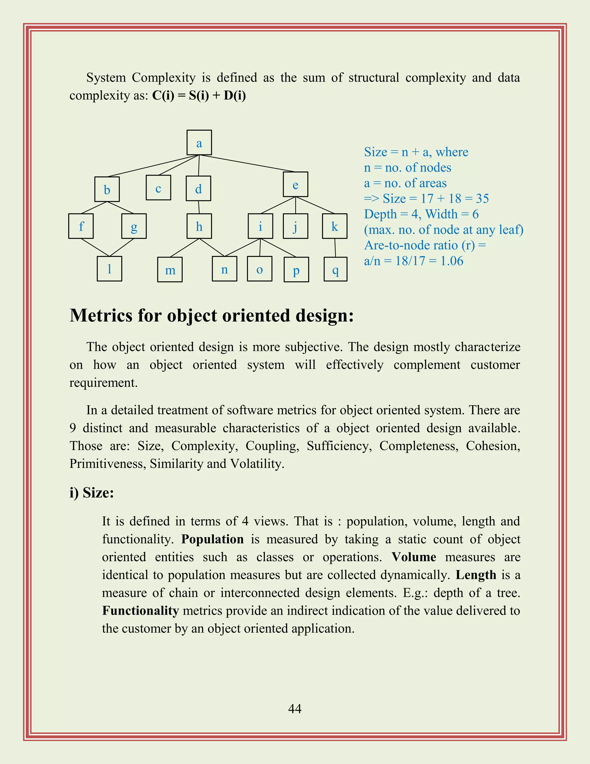 44
System Complexity is defined as the sum of structural complexity and data
complexity as: C(i) = S(i) + D(i)
Metrics for object oriented design:
The object oriented design is more subjective. The design mostly characterize
on how an object oriented system will effectively complement customer
requirement.
In a detailed treatment of software metrics for object oriented system. There are
9 distinct and measurable characteristics of a object oriented design available.
Those are: Size, Complexity, Coupling, Sufficiency, Completeness, Cohesion,
Primitiveness, Similarity and Volatility.
i) Size:
It is defined in terms of 4 views. That is : population, volume, length and
functionality. Population is measured by taking a static count of object
oriented entities such as classes or operations. Volume measures are
identical to population measures but are collected dynamically. Length is a
measure of chain or interconnected design elements. E.g.: depth of a tree.
Functionality metrics provide an indirect indication of the value delivered to
the customer by an object oriented application.
a
b c d e
f g h i j k
l m n o p q
Size = n + a, where
n = no. of nodes
a = no. of areas
=> Size = 17 + 18 = 35
Depth = 4, Width = 6
(max. no. of node at any leaf)
Are-to-node ratio (r) =
a/n = 18/17 = 1.06
 
