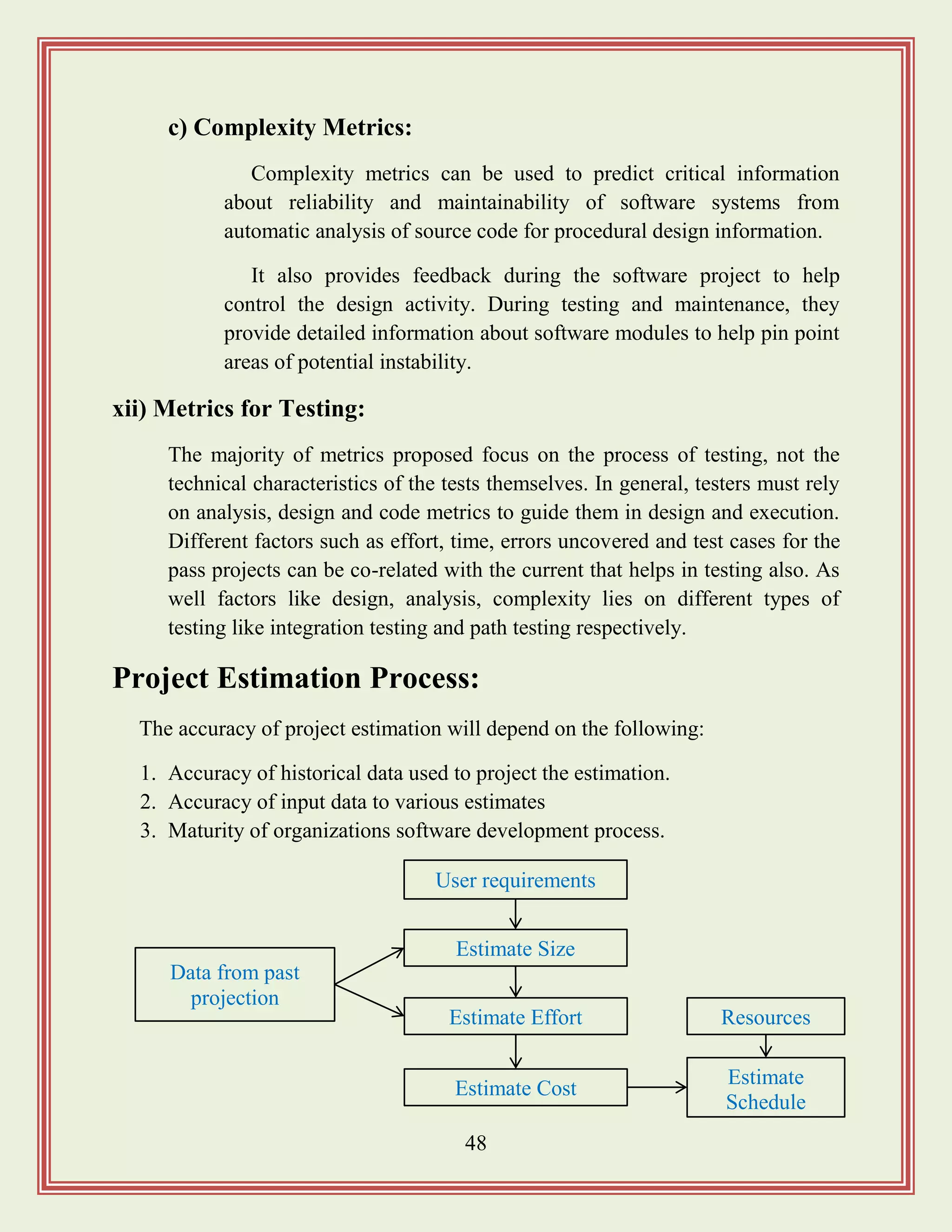48
c) Complexity Metrics:
Complexity metrics can be used to predict critical information
about reliability and maintainability of software systems from
automatic analysis of source code for procedural design information.
It also provides feedback during the software project to help
control the design activity. During testing and maintenance, they
provide detailed information about software modules to help pin point
areas of potential instability.
xii) Metrics for Testing:
The majority of metrics proposed focus on the process of testing, not the
technical characteristics of the tests themselves. In general, testers must rely
on analysis, design and code metrics to guide them in design and execution.
Different factors such as effort, time, errors uncovered and test cases for the
pass projects can be co-related with the current that helps in testing also. As
well factors like design, analysis, complexity lies on different types of
testing like integration testing and path testing respectively.
Project Estimation Process:
The accuracy of project estimation will depend on the following:
1. Accuracy of historical data used to project the estimation.
2. Accuracy of input data to various estimates
3. Maturity of organizations software development process.
Data from past
projection
User requirements
Estimate
Schedule
Resources
Estimate Size
Estimate Effort
Estimate Cost
 
