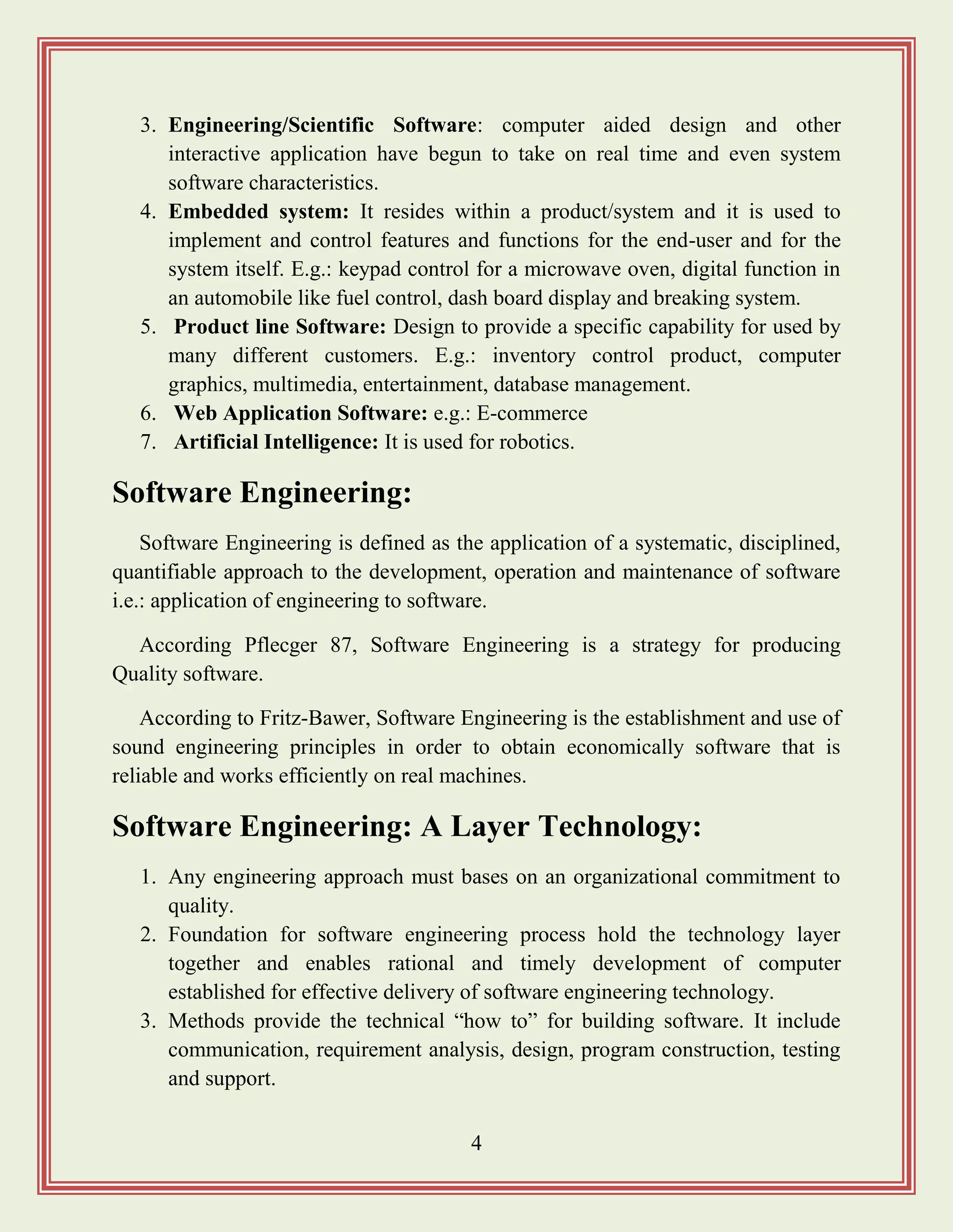 4
3. Engineering/Scientific Software: computer aided design and other
interactive application have begun to take on real time and even system
software characteristics.
4. Embedded system: It resides within a product/system and it is used to
implement and control features and functions for the end-user and for the
system itself. E.g.: keypad control for a microwave oven, digital function in
an automobile like fuel control, dash board display and breaking system.
5. Product line Software: Design to provide a specific capability for used by
many different customers. E.g.: inventory control product, computer
graphics, multimedia, entertainment, database management.
6. Web Application Software: e.g.: E-commerce
7. Artificial Intelligence: It is used for robotics.
Software Engineering:
Software Engineering is defined as the application of a systematic, disciplined,
quantifiable approach to the development, operation and maintenance of software
i.e.: application of engineering to software.
According Pflecger 87, Software Engineering is a strategy for producing
Quality software.
According to Fritz-Bawer, Software Engineering is the establishment and use of
sound engineering principles in order to obtain economically software that is
reliable and works efficiently on real machines.
Software Engineering: A Layer Technology:
1. Any engineering approach must bases on an organizational commitment to
quality.
2. Foundation for software engineering process hold the technology layer
together and enables rational and timely development of computer
established for effective delivery of software engineering technology.
3. Methods provide the technical “how to” for building software. It include
communication, requirement analysis, design, program construction, testing
and support.
 