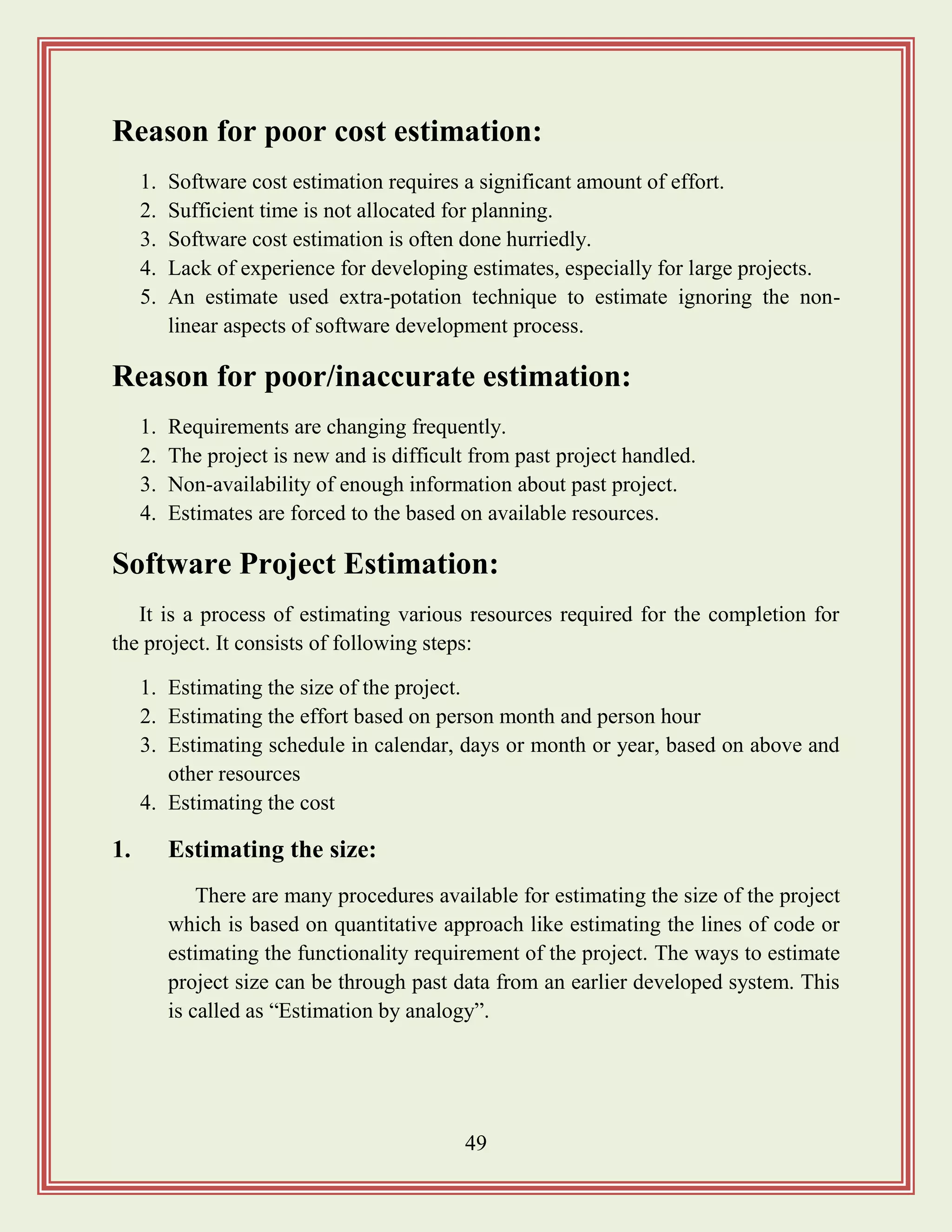 49
Reason for poor cost estimation:
1. Software cost estimation requires a significant amount of effort.
2. Sufficient time is not allocated for planning.
3. Software cost estimation is often done hurriedly.
4. Lack of experience for developing estimates, especially for large projects.
5. An estimate used extra-potation technique to estimate ignoring the non-
linear aspects of software development process.
Reason for poor/inaccurate estimation:
1. Requirements are changing frequently.
2. The project is new and is difficult from past project handled.
3. Non-availability of enough information about past project.
4. Estimates are forced to the based on available resources.
Software Project Estimation:
It is a process of estimating various resources required for the completion for
the project. It consists of following steps:
1. Estimating the size of the project.
2. Estimating the effort based on person month and person hour
3. Estimating schedule in calendar, days or month or year, based on above and
other resources
4. Estimating the cost
1. Estimating the size:
There are many procedures available for estimating the size of the project
which is based on quantitative approach like estimating the lines of code or
estimating the functionality requirement of the project. The ways to estimate
project size can be through past data from an earlier developed system. This
is called as “Estimation by analogy”.
 