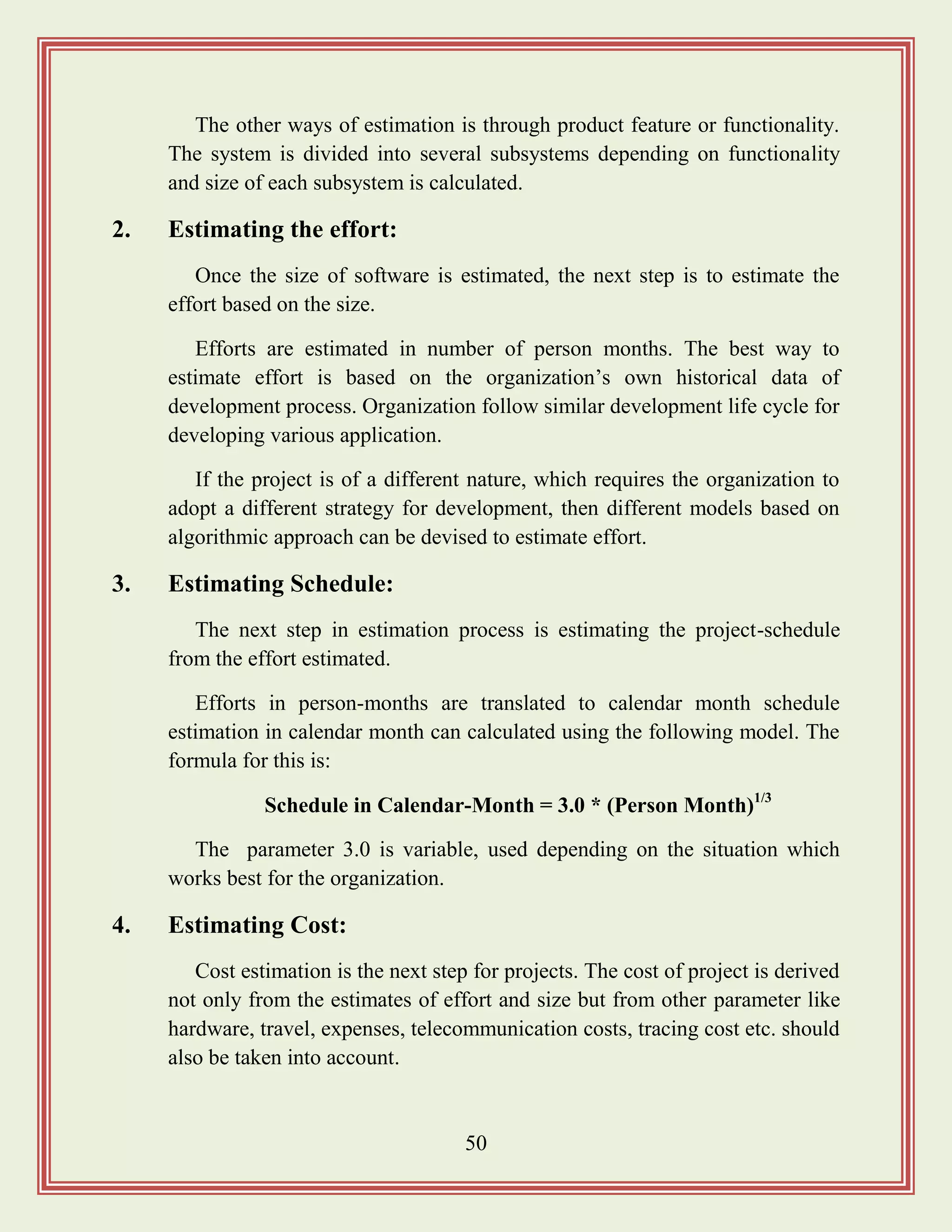 50
The other ways of estimation is through product feature or functionality.
The system is divided into several subsystems depending on functionality
and size of each subsystem is calculated.
2. Estimating the effort:
Once the size of software is estimated, the next step is to estimate the
effort based on the size.
Efforts are estimated in number of person months. The best way to
estimate effort is based on the organization‟s own historical data of
development process. Organization follow similar development life cycle for
developing various application.
If the project is of a different nature, which requires the organization to
adopt a different strategy for development, then different models based on
algorithmic approach can be devised to estimate effort.
3. Estimating Schedule:
The next step in estimation process is estimating the project-schedule
from the effort estimated.
Efforts in person-months are translated to calendar month schedule
estimation in calendar month can calculated using the following model. The
formula for this is:
Schedule in Calendar-Month = 3.0 * (Person Month)1/3
The parameter 3.0 is variable, used depending on the situation which
works best for the organization.
4. Estimating Cost:
Cost estimation is the next step for projects. The cost of project is derived
not only from the estimates of effort and size but from other parameter like
hardware, travel, expenses, telecommunication costs, tracing cost etc. should
also be taken into account.
 