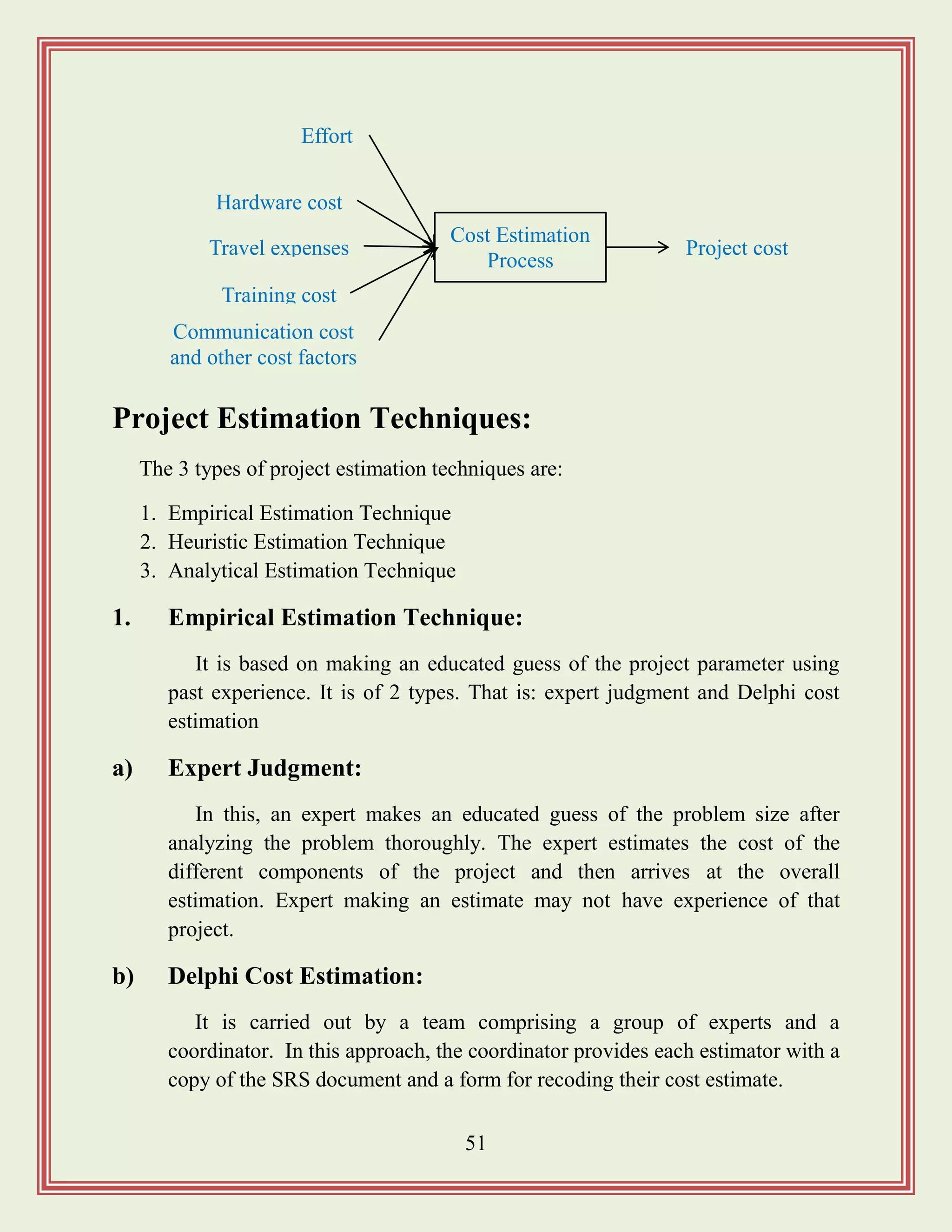 51
Project Estimation Techniques:
The 3 types of project estimation techniques are:
1. Empirical Estimation Technique
2. Heuristic Estimation Technique
3. Analytical Estimation Technique
1. Empirical Estimation Technique:
It is based on making an educated guess of the project parameter using
past experience. It is of 2 types. That is: expert judgment and Delphi cost
estimation
a) Expert Judgment:
In this, an expert makes an educated guess of the problem size after
analyzing the problem thoroughly. The expert estimates the cost of the
different components of the project and then arrives at the overall
estimation. Expert making an estimate may not have experience of that
project.
b) Delphi Cost Estimation:
It is carried out by a team comprising a group of experts and a
coordinator. In this approach, the coordinator provides each estimator with a
copy of the SRS document and a form for recoding their cost estimate.
Cost Estimation
Process
Effort
Project cost
Communication cost
and other cost factors
Hardware cost
Travel expenses
Training cost
 