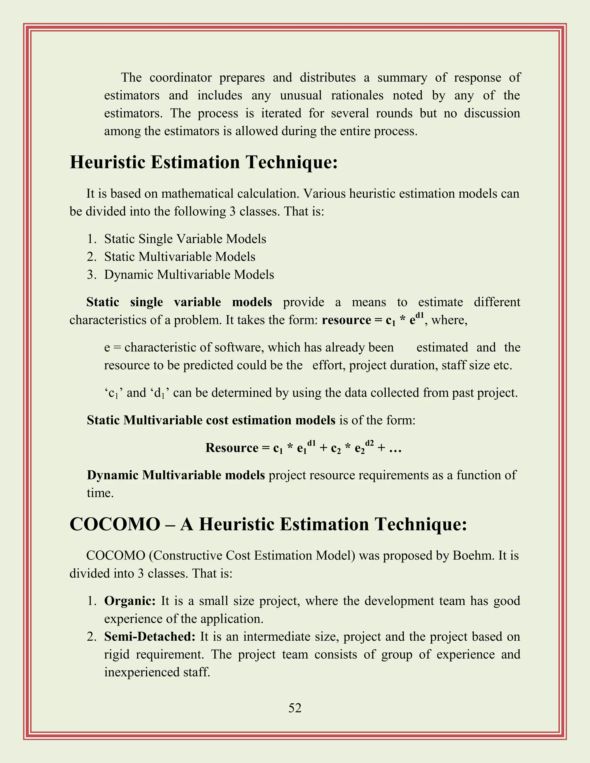 52
The coordinator prepares and distributes a summary of response of
estimators and includes any unusual rationales noted by any of the
estimators. The process is iterated for several rounds but no discussion
among the estimators is allowed during the entire process.
Heuristic Estimation Technique:
It is based on mathematical calculation. Various heuristic estimation models can
be divided into the following 3 classes. That is:
1. Static Single Variable Models
2. Static Multivariable Models
3. Dynamic Multivariable Models
Static single variable models provide a means to estimate different
characteristics of a problem. It takes the form: resource = c1 * ed1
, where,
e = characteristic of software, which has already been estimated and the
resource to be predicted could be the effort, project duration, staff size etc.
„c1‟ and „d1‟ can be determined by using the data collected from past project.
Static Multivariable cost estimation models is of the form:
Resource = c1 * e1
d1
+ c2 * e2
d2
+ …
Dynamic Multivariable models project resource requirements as a function of
time.
COCOMO – A Heuristic Estimation Technique:
COCOMO (Constructive Cost Estimation Model) was proposed by Boehm. It is
divided into 3 classes. That is:
1. Organic: It is a small size project, where the development team has good
experience of the application.
2. Semi-Detached: It is an intermediate size, project and the project based on
rigid requirement. The project team consists of group of experience and
inexperienced staff.
 