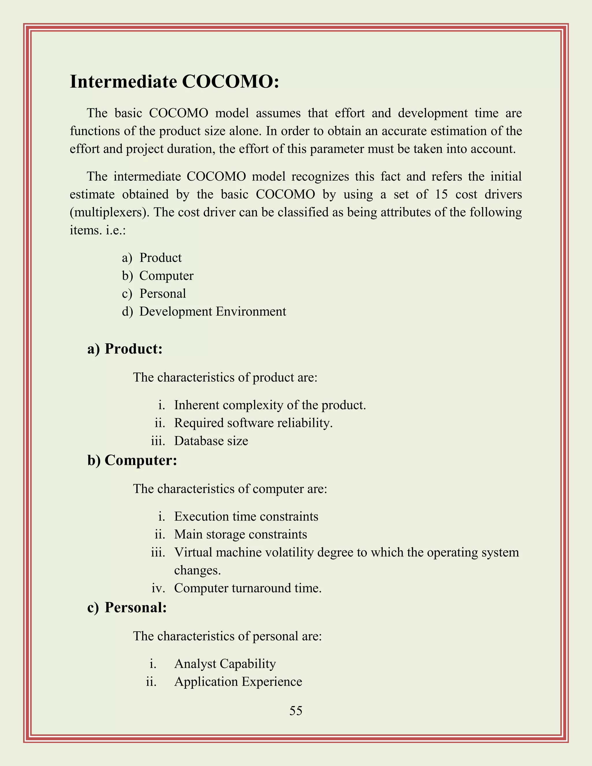 55
Intermediate COCOMO:
The basic COCOMO model assumes that effort and development time are
functions of the product size alone. In order to obtain an accurate estimation of the
effort and project duration, the effort of this parameter must be taken into account.
The intermediate COCOMO model recognizes this fact and refers the initial
estimate obtained by the basic COCOMO by using a set of 15 cost drivers
(multiplexers). The cost driver can be classified as being attributes of the following
items. i.e.:
a) Product
b) Computer
c) Personal
d) Development Environment
a) Product:
The characteristics of product are:
i. Inherent complexity of the product.
ii. Required software reliability.
iii. Database size
b) Computer:
The characteristics of computer are:
i. Execution time constraints
ii. Main storage constraints
iii. Virtual machine volatility degree to which the operating system
changes.
iv. Computer turnaround time.
c) Personal:
The characteristics of personal are:
i. Analyst Capability
ii. Application Experience
 