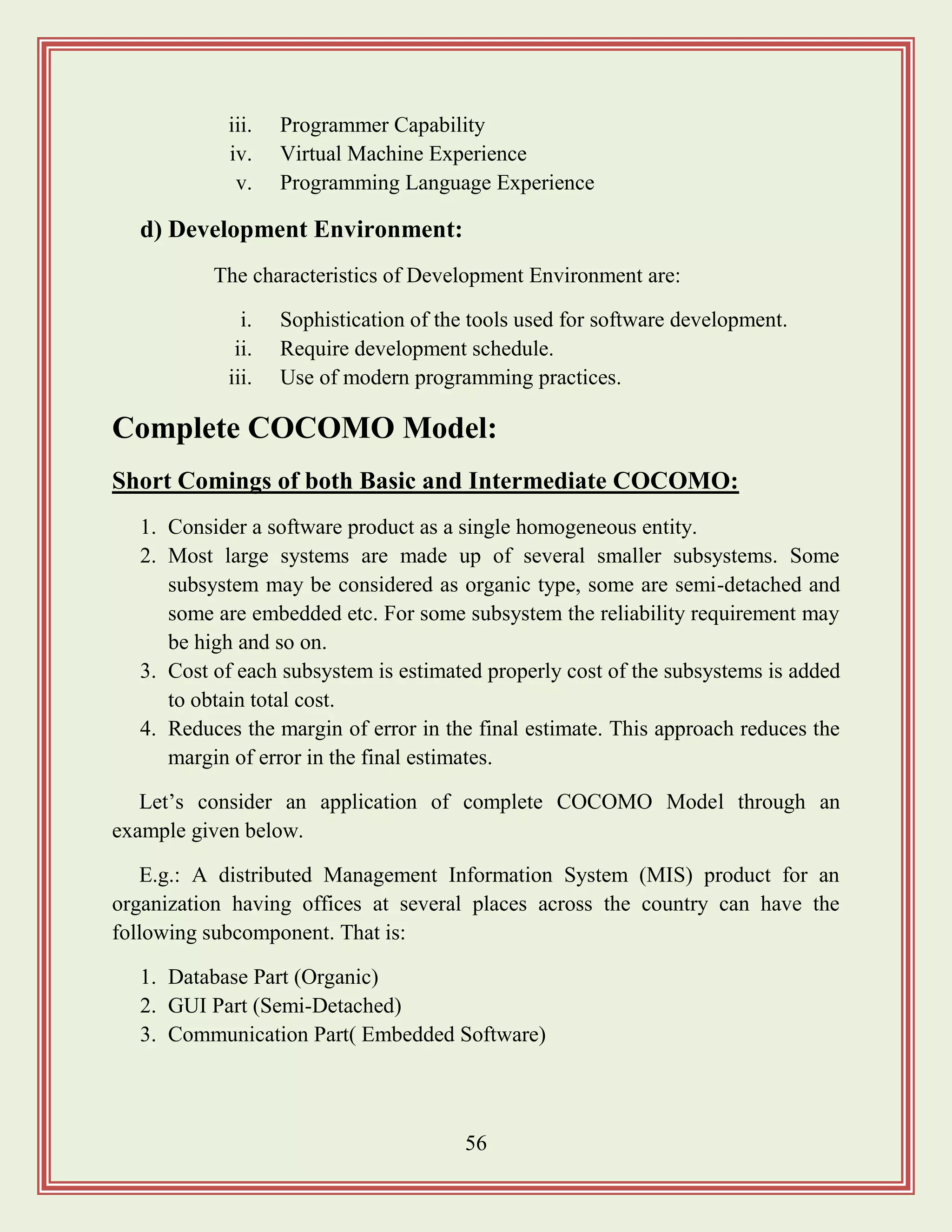 56
iii. Programmer Capability
iv. Virtual Machine Experience
v. Programming Language Experience
d) Development Environment:
The characteristics of Development Environment are:
i. Sophistication of the tools used for software development.
ii. Require development schedule.
iii. Use of modern programming practices.
Complete COCOMO Model:
Short Comings of both Basic and Intermediate COCOMO:
1. Consider a software product as a single homogeneous entity.
2. Most large systems are made up of several smaller subsystems. Some
subsystem may be considered as organic type, some are semi-detached and
some are embedded etc. For some subsystem the reliability requirement may
be high and so on.
3. Cost of each subsystem is estimated properly cost of the subsystems is added
to obtain total cost.
4. Reduces the margin of error in the final estimate. This approach reduces the
margin of error in the final estimates.
Let‟s consider an application of complete COCOMO Model through an
example given below.
E.g.: A distributed Management Information System (MIS) product for an
organization having offices at several places across the country can have the
following subcomponent. That is:
1. Database Part (Organic)
2. GUI Part (Semi-Detached)
3. Communication Part( Embedded Software)
 