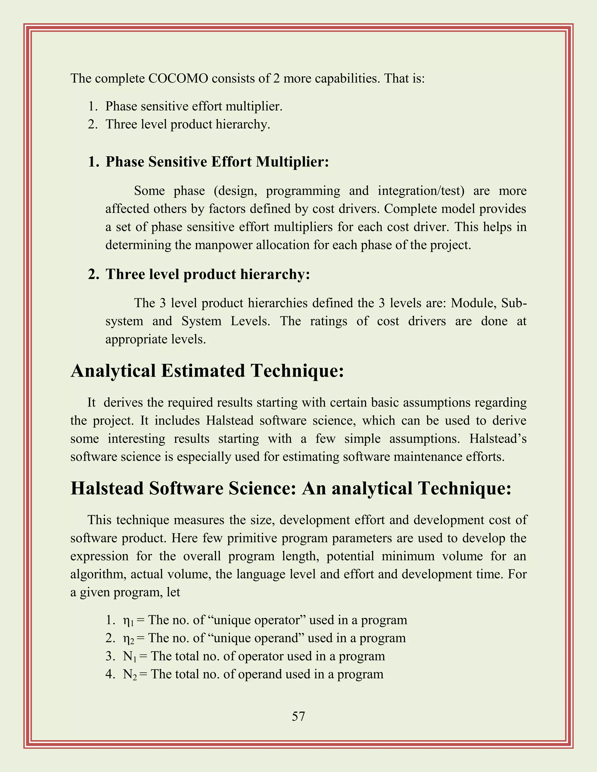 57
The complete COCOMO consists of 2 more capabilities. That is:
1. Phase sensitive effort multiplier.
2. Three level product hierarchy.
1. Phase Sensitive Effort Multiplier:
Some phase (design, programming and integration/test) are more
affected others by factors defined by cost drivers. Complete model provides
a set of phase sensitive effort multipliers for each cost driver. This helps in
determining the manpower allocation for each phase of the project.
2. Three level product hierarchy:
The 3 level product hierarchies defined the 3 levels are: Module, Sub-
system and System Levels. The ratings of cost drivers are done at
appropriate levels.
Analytical Estimated Technique:
It derives the required results starting with certain basic assumptions regarding
the project. It includes Halstead software science, which can be used to derive
some interesting results starting with a few simple assumptions. Halstead‟s
software science is especially used for estimating software maintenance efforts.
Halstead Software Science: An analytical Technique:
This technique measures the size, development effort and development cost of
software product. Here few primitive program parameters are used to develop the
expression for the overall program length, potential minimum volume for an
algorithm, actual volume, the language level and effort and development time. For
a given program, let
1. η1 = The no. of “unique operator” used in a program
2. η2 = The no. of “unique operand” used in a program
3. N1 = The total no. of operator used in a program
4. N2 = The total no. of operand used in a program
 