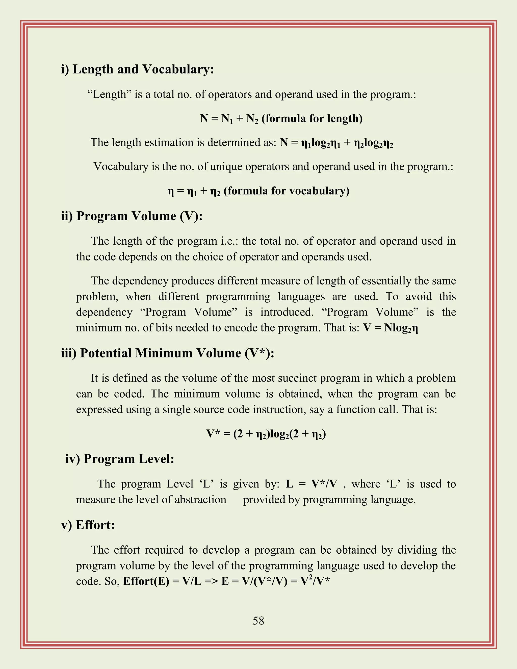 58
i) Length and Vocabulary:
“Length” is a total no. of operators and operand used in the program.:
N = N1 + N2 (formula for length)
The length estimation is determined as: N = η1log2η1 + η2log2η2
Vocabulary is the no. of unique operators and operand used in the program.:
η = η1 + η2 (formula for vocabulary)
ii) Program Volume (V):
The length of the program i.e.: the total no. of operator and operand used in
the code depends on the choice of operator and operands used.
The dependency produces different measure of length of essentially the same
problem, when different programming languages are used. To avoid this
dependency “Program Volume” is introduced. “Program Volume” is the
minimum no. of bits needed to encode the program. That is: V = Nlog2η
iii) Potential Minimum Volume (V*):
It is defined as the volume of the most succinct program in which a problem
can be coded. The minimum volume is obtained, when the program can be
expressed using a single source code instruction, say a function call. That is:
V* = (2 + η2)log2(2 + η2)
iv) Program Level:
The program Level „L‟ is given by: L = V*/V , where „L‟ is used to
measure the level of abstraction provided by programming language.
v) Effort:
The effort required to develop a program can be obtained by dividing the
program volume by the level of the programming language used to develop the
code. So, Effort(E) = V/L => E = V/(V*/V) = V2
/V*
 