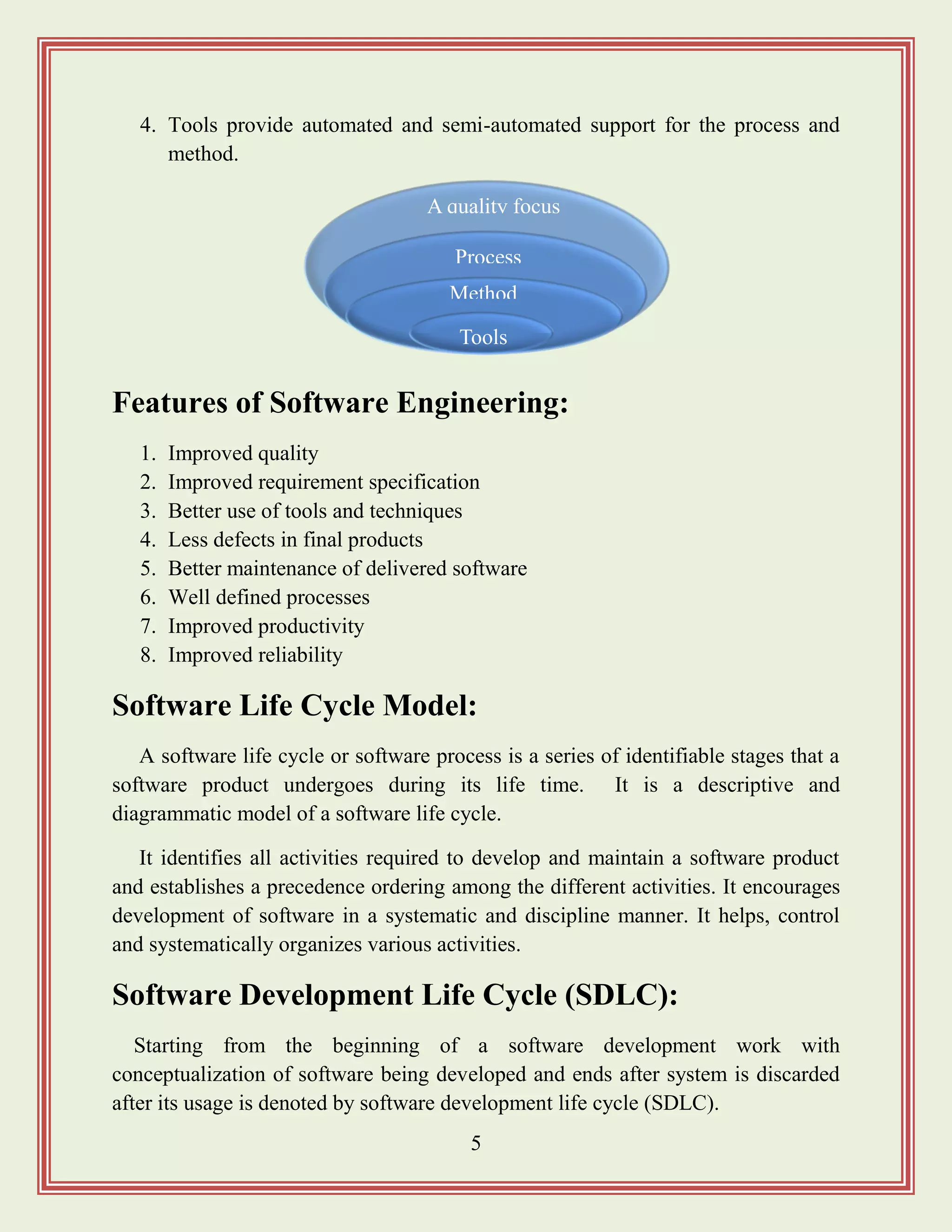 5
4. Tools provide automated and semi-automated support for the process and
method.
Features of Software Engineering:
1. Improved quality
2. Improved requirement specification
3. Better use of tools and techniques
4. Less defects in final products
5. Better maintenance of delivered software
6. Well defined processes
7. Improved productivity
8. Improved reliability
Software Life Cycle Model:
A software life cycle or software process is a series of identifiable stages that a
software product undergoes during its life time. It is a descriptive and
diagrammatic model of a software life cycle.
It identifies all activities required to develop and maintain a software product
and establishes a precedence ordering among the different activities. It encourages
development of software in a systematic and discipline manner. It helps, control
and systematically organizes various activities.
Software Development Life Cycle (SDLC):
Starting from the beginning of a software development work with
conceptualization of software being developed and ends after system is discarded
after its usage is denoted by software development life cycle (SDLC).
A quality focus
Process
Method
s
Tools
 