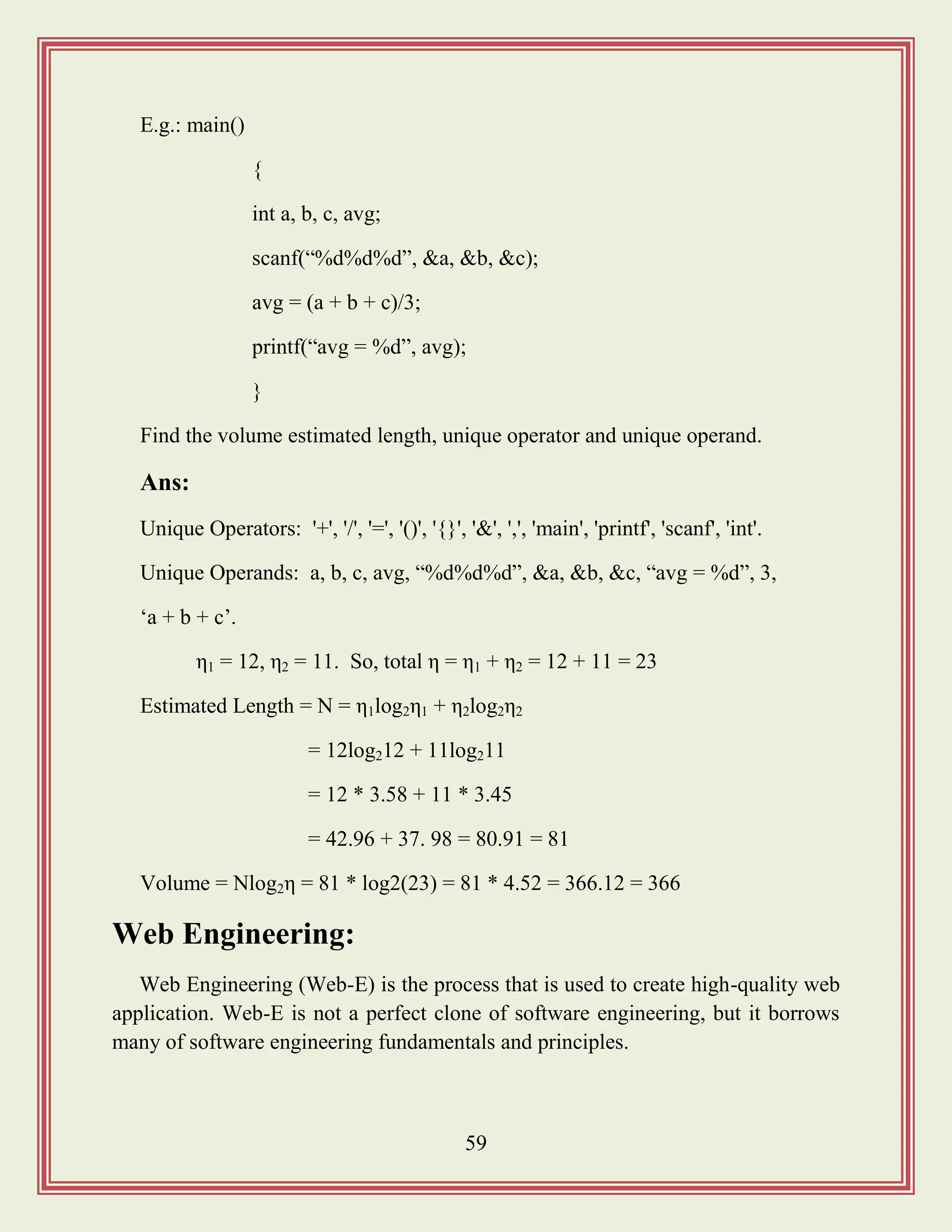 59
E.g.: main()
{
int a, b, c, avg;
scanf(“%d%d%d”, &a, &b, &c);
avg = (a + b + c)/3;
printf(“avg = %d”, avg);
}
Find the volume estimated length, unique operator and unique operand.
Ans:
Unique Operators: '+', '/', '=', '()', '{}', '&', ',', 'main', 'printf', 'scanf', 'int'.
Unique Operands: a, b, c, avg, “%d%d%d”, &a, &b, &c, “avg = %d”, 3,
„a + b + c‟.
η1 = 12, η2 = 11. So, total η = η1 + η2 = 12 + 11 = 23
Estimated Length = N = η1log2η1 + η2log2η2
= 12log212 + 11log211
= 12 * 3.58 + 11 * 3.45
= 42.96 + 37. 98 = 80.91 = 81
Volume = Nlog2η = 81 * log2(23) = 81 * 4.52 = 366.12 = 366
Web Engineering:
Web Engineering (Web-E) is the process that is used to create high-quality web
application. Web-E is not a perfect clone of software engineering, but it borrows
many of software engineering fundamentals and principles.
 