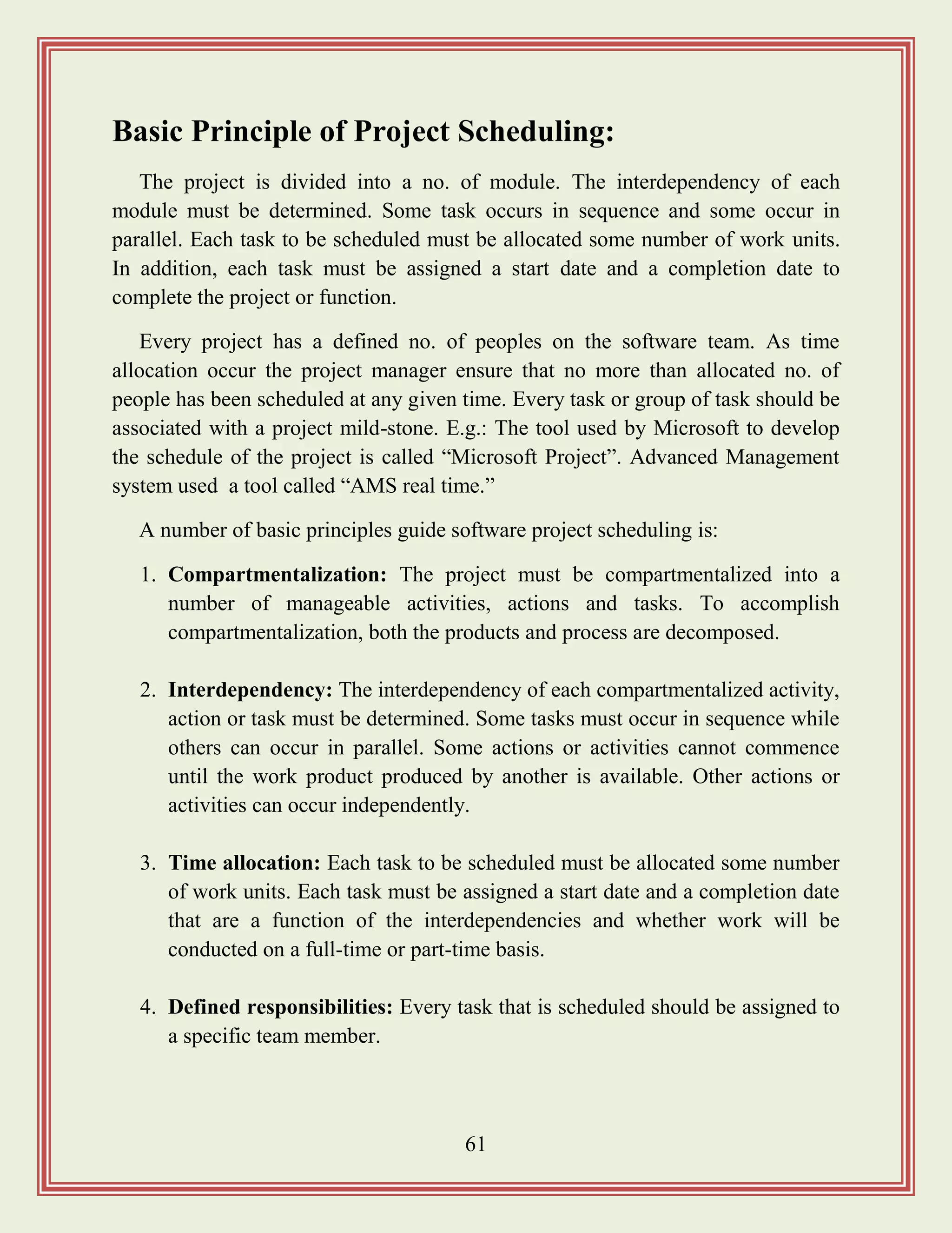 61
Basic Principle of Project Scheduling:
The project is divided into a no. of module. The interdependency of each
module must be determined. Some task occurs in sequence and some occur in
parallel. Each task to be scheduled must be allocated some number of work units.
In addition, each task must be assigned a start date and a completion date to
complete the project or function.
Every project has a defined no. of peoples on the software team. As time
allocation occur the project manager ensure that no more than allocated no. of
people has been scheduled at any given time. Every task or group of task should be
associated with a project mild-stone. E.g.: The tool used by Microsoft to develop
the schedule of the project is called “Microsoft Project”. Advanced Management
system used a tool called “AMS real time.”
A number of basic principles guide software project scheduling is:
1. Compartmentalization: The project must be compartmentalized into a
number of manageable activities, actions and tasks. To accomplish
compartmentalization, both the products and process are decomposed.
2. Interdependency: The interdependency of each compartmentalized activity,
action or task must be determined. Some tasks must occur in sequence while
others can occur in parallel. Some actions or activities cannot commence
until the work product produced by another is available. Other actions or
activities can occur independently.
3. Time allocation: Each task to be scheduled must be allocated some number
of work units. Each task must be assigned a start date and a completion date
that are a function of the interdependencies and whether work will be
conducted on a full-time or part-time basis.
4. Defined responsibilities: Every task that is scheduled should be assigned to
a specific team member.
 