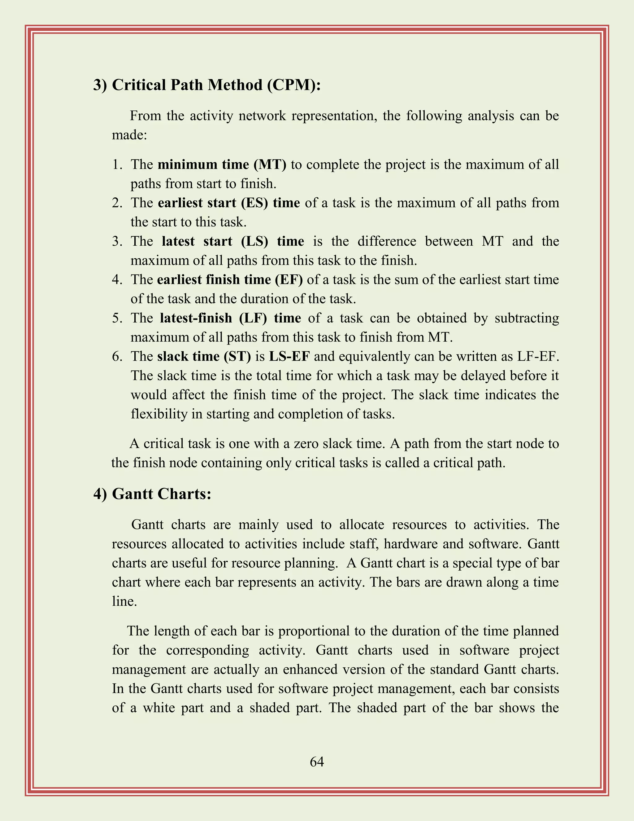 64
3) Critical Path Method (CPM):
From the activity network representation, the following analysis can be
made:
1. The minimum time (MT) to complete the project is the maximum of all
paths from start to finish.
2. The earliest start (ES) time of a task is the maximum of all paths from
the start to this task.
3. The latest start (LS) time is the difference between MT and the
maximum of all paths from this task to the finish.
4. The earliest finish time (EF) of a task is the sum of the earliest start time
of the task and the duration of the task.
5. The latest-finish (LF) time of a task can be obtained by subtracting
maximum of all paths from this task to finish from MT.
6. The slack time (ST) is LS-EF and equivalently can be written as LF-EF.
The slack time is the total time for which a task may be delayed before it
would affect the finish time of the project. The slack time indicates the
flexibility in starting and completion of tasks.
A critical task is one with a zero slack time. A path from the start node to
the finish node containing only critical tasks is called a critical path.
4) Gantt Charts:
Gantt charts are mainly used to allocate resources to activities. The
resources allocated to activities include staff, hardware and software. Gantt
charts are useful for resource planning. A Gantt chart is a special type of bar
chart where each bar represents an activity. The bars are drawn along a time
line.
The length of each bar is proportional to the duration of the time planned
for the corresponding activity. Gantt charts used in software project
management are actually an enhanced version of the standard Gantt charts.
In the Gantt charts used for software project management, each bar consists
of a white part and a shaded part. The shaded part of the bar shows the
 