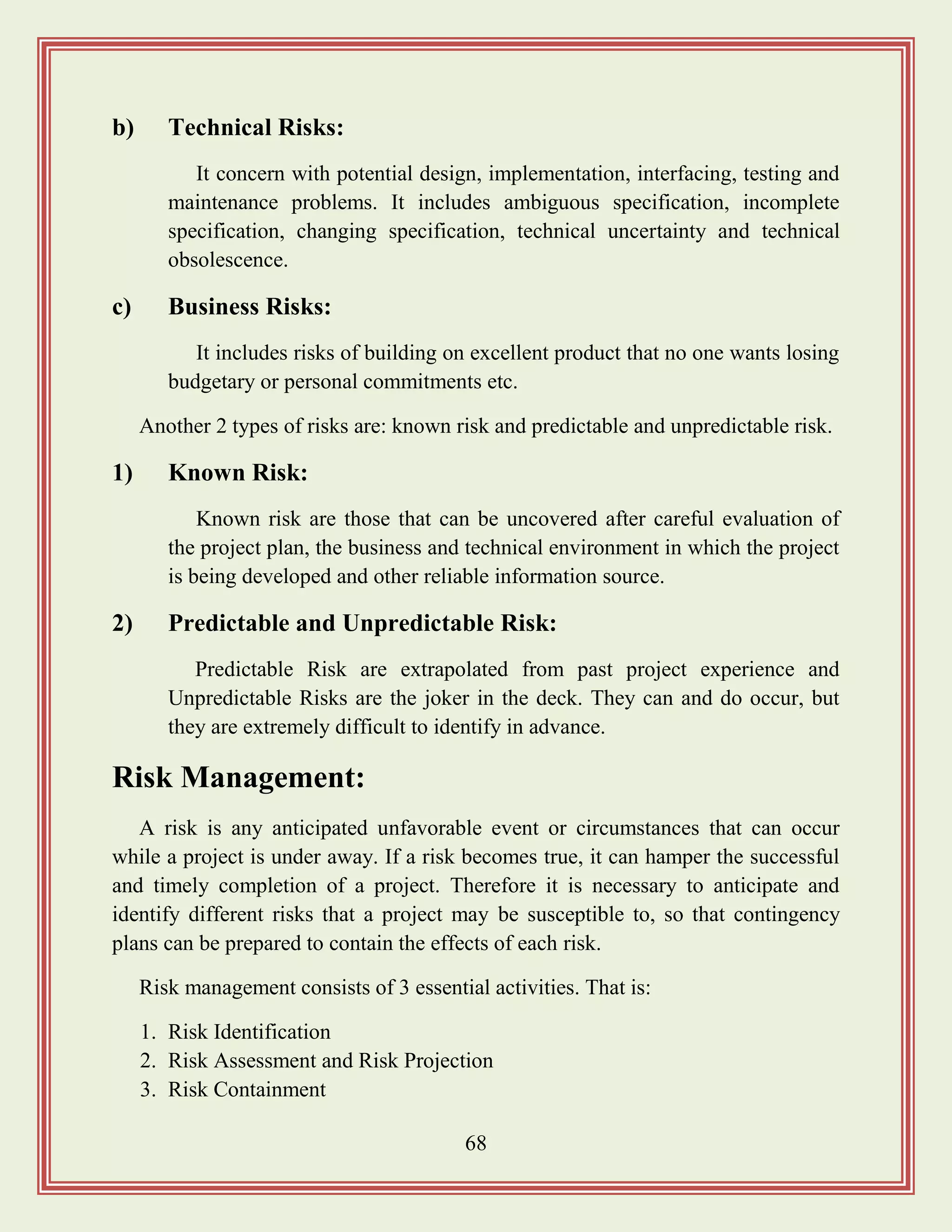68
b) Technical Risks:
It concern with potential design, implementation, interfacing, testing and
maintenance problems. It includes ambiguous specification, incomplete
specification, changing specification, technical uncertainty and technical
obsolescence.
c) Business Risks:
It includes risks of building on excellent product that no one wants losing
budgetary or personal commitments etc.
Another 2 types of risks are: known risk and predictable and unpredictable risk.
1) Known Risk:
Known risk are those that can be uncovered after careful evaluation of
the project plan, the business and technical environment in which the project
is being developed and other reliable information source.
2) Predictable and Unpredictable Risk:
Predictable Risk are extrapolated from past project experience and
Unpredictable Risks are the joker in the deck. They can and do occur, but
they are extremely difficult to identify in advance.
Risk Management:
A risk is any anticipated unfavorable event or circumstances that can occur
while a project is under away. If a risk becomes true, it can hamper the successful
and timely completion of a project. Therefore it is necessary to anticipate and
identify different risks that a project may be susceptible to, so that contingency
plans can be prepared to contain the effects of each risk.
Risk management consists of 3 essential activities. That is:
1. Risk Identification
2. Risk Assessment and Risk Projection
3. Risk Containment
 