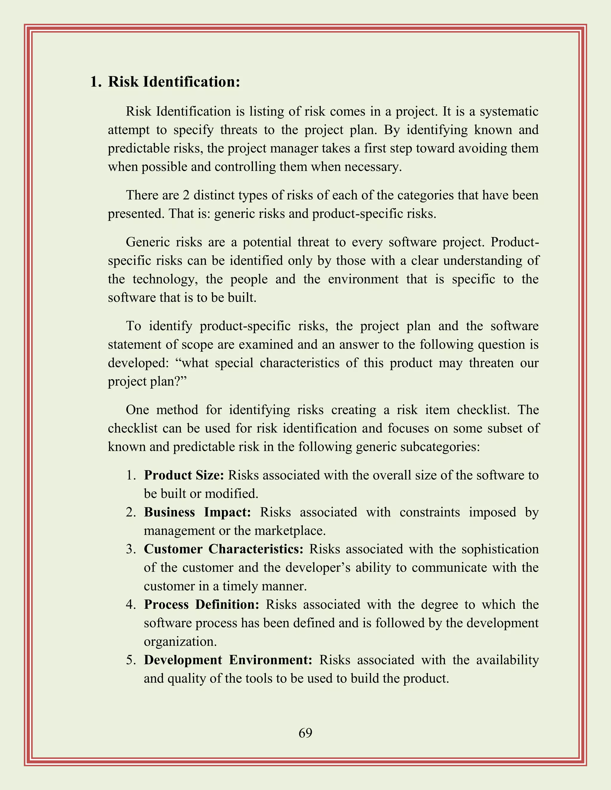 69
1. Risk Identification:
Risk Identification is listing of risk comes in a project. It is a systematic
attempt to specify threats to the project plan. By identifying known and
predictable risks, the project manager takes a first step toward avoiding them
when possible and controlling them when necessary.
There are 2 distinct types of risks of each of the categories that have been
presented. That is: generic risks and product-specific risks.
Generic risks are a potential threat to every software project. Product-
specific risks can be identified only by those with a clear understanding of
the technology, the people and the environment that is specific to the
software that is to be built.
To identify product-specific risks, the project plan and the software
statement of scope are examined and an answer to the following question is
developed: “what special characteristics of this product may threaten our
project plan?”
One method for identifying risks creating a risk item checklist. The
checklist can be used for risk identification and focuses on some subset of
known and predictable risk in the following generic subcategories:
1. Product Size: Risks associated with the overall size of the software to
be built or modified.
2. Business Impact: Risks associated with constraints imposed by
management or the marketplace.
3. Customer Characteristics: Risks associated with the sophistication
of the customer and the developer‟s ability to communicate with the
customer in a timely manner.
4. Process Definition: Risks associated with the degree to which the
software process has been defined and is followed by the development
organization.
5. Development Environment: Risks associated with the availability
and quality of the tools to be used to build the product.
 