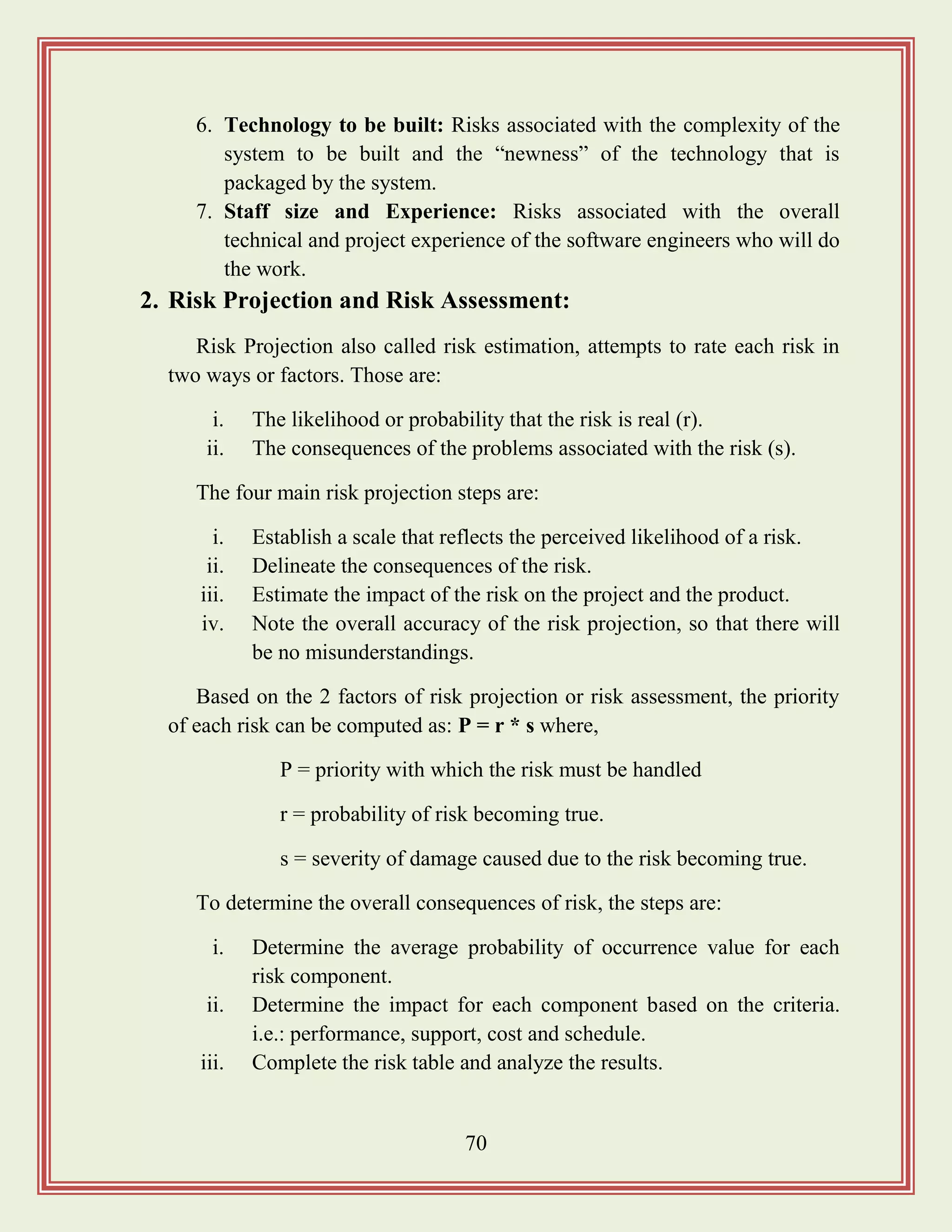 70
6. Technology to be built: Risks associated with the complexity of the
system to be built and the “newness” of the technology that is
packaged by the system.
7. Staff size and Experience: Risks associated with the overall
technical and project experience of the software engineers who will do
the work.
2. Risk Projection and Risk Assessment:
Risk Projection also called risk estimation, attempts to rate each risk in
two ways or factors. Those are:
i. The likelihood or probability that the risk is real (r).
ii. The consequences of the problems associated with the risk (s).
The four main risk projection steps are:
i. Establish a scale that reflects the perceived likelihood of a risk.
ii. Delineate the consequences of the risk.
iii. Estimate the impact of the risk on the project and the product.
iv. Note the overall accuracy of the risk projection, so that there will
be no misunderstandings.
Based on the 2 factors of risk projection or risk assessment, the priority
of each risk can be computed as: P = r * s where,
P = priority with which the risk must be handled
r = probability of risk becoming true.
s = severity of damage caused due to the risk becoming true.
To determine the overall consequences of risk, the steps are:
i. Determine the average probability of occurrence value for each
risk component.
ii. Determine the impact for each component based on the criteria.
i.e.: performance, support, cost and schedule.
iii. Complete the risk table and analyze the results.
 