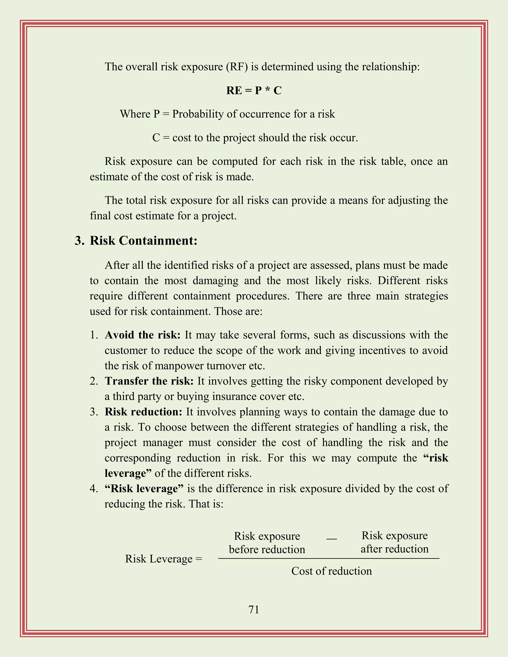 71
The overall risk exposure (RF) is determined using the relationship:
RE = P * C
Where P = Probability of occurrence for a risk
C = cost to the project should the risk occur.
Risk exposure can be computed for each risk in the risk table, once an
estimate of the cost of risk is made.
The total risk exposure for all risks can provide a means for adjusting the
final cost estimate for a project.
3. Risk Containment:
After all the identified risks of a project are assessed, plans must be made
to contain the most damaging and the most likely risks. Different risks
require different containment procedures. There are three main strategies
used for risk containment. Those are:
1. Avoid the risk: It may take several forms, such as discussions with the
customer to reduce the scope of the work and giving incentives to avoid
the risk of manpower turnover etc.
2. Transfer the risk: It involves getting the risky component developed by
a third party or buying insurance cover etc.
3. Risk reduction: It involves planning ways to contain the damage due to
a risk. To choose between the different strategies of handling a risk, the
project manager must consider the cost of handling the risk and the
corresponding reduction in risk. For this we may compute the “risk
leverage” of the different risks.
4. “Risk leverage” is the difference in risk exposure divided by the cost of
reducing the risk. That is:
Risk Leverage =
Risk exposure
before reduction
Risk exposure
after reduction
Cost of reduction
 