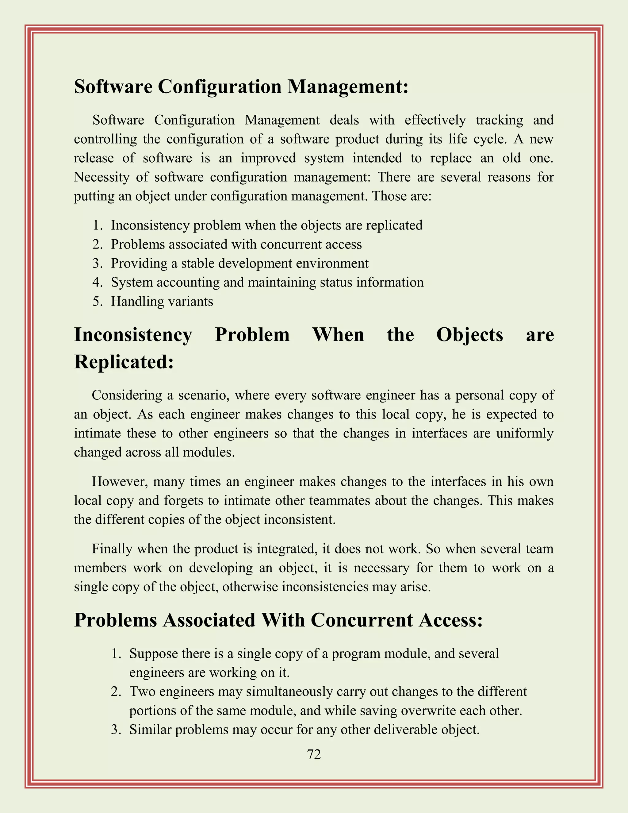 72
Software Configuration Management:
Software Configuration Management deals with effectively tracking and
controlling the configuration of a software product during its life cycle. A new
release of software is an improved system intended to replace an old one.
Necessity of software configuration management: There are several reasons for
putting an object under configuration management. Those are:
1. Inconsistency problem when the objects are replicated
2. Problems associated with concurrent access
3. Providing a stable development environment
4. System accounting and maintaining status information
5. Handling variants
Inconsistency Problem When the Objects are
Replicated:
Considering a scenario, where every software engineer has a personal copy of
an object. As each engineer makes changes to this local copy, he is expected to
intimate these to other engineers so that the changes in interfaces are uniformly
changed across all modules.
However, many times an engineer makes changes to the interfaces in his own
local copy and forgets to intimate other teammates about the changes. This makes
the different copies of the object inconsistent.
Finally when the product is integrated, it does not work. So when several team
members work on developing an object, it is necessary for them to work on a
single copy of the object, otherwise inconsistencies may arise.
Problems Associated With Concurrent Access:
1. Suppose there is a single copy of a program module, and several
engineers are working on it.
2. Two engineers may simultaneously carry out changes to the different
portions of the same module, and while saving overwrite each other.
3. Similar problems may occur for any other deliverable object.
 