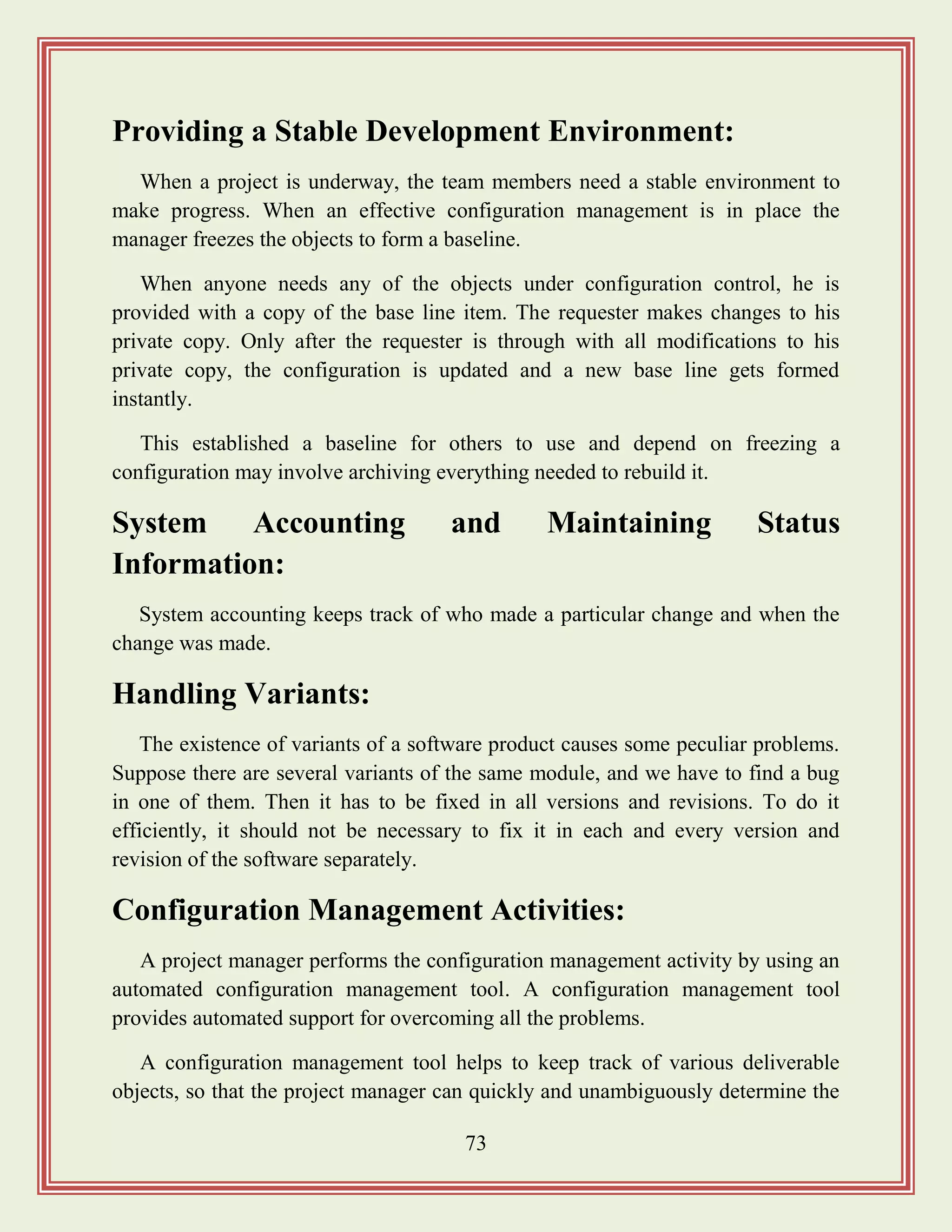 73
Providing a Stable Development Environment:
When a project is underway, the team members need a stable environment to
make progress. When an effective configuration management is in place the
manager freezes the objects to form a baseline.
When anyone needs any of the objects under configuration control, he is
provided with a copy of the base line item. The requester makes changes to his
private copy. Only after the requester is through with all modifications to his
private copy, the configuration is updated and a new base line gets formed
instantly.
This established a baseline for others to use and depend on freezing a
configuration may involve archiving everything needed to rebuild it.
System Accounting and Maintaining Status
Information:
System accounting keeps track of who made a particular change and when the
change was made.
Handling Variants:
The existence of variants of a software product causes some peculiar problems.
Suppose there are several variants of the same module, and we have to find a bug
in one of them. Then it has to be fixed in all versions and revisions. To do it
efficiently, it should not be necessary to fix it in each and every version and
revision of the software separately.
Configuration Management Activities:
A project manager performs the configuration management activity by using an
automated configuration management tool. A configuration management tool
provides automated support for overcoming all the problems.
A configuration management tool helps to keep track of various deliverable
objects, so that the project manager can quickly and unambiguously determine the
 