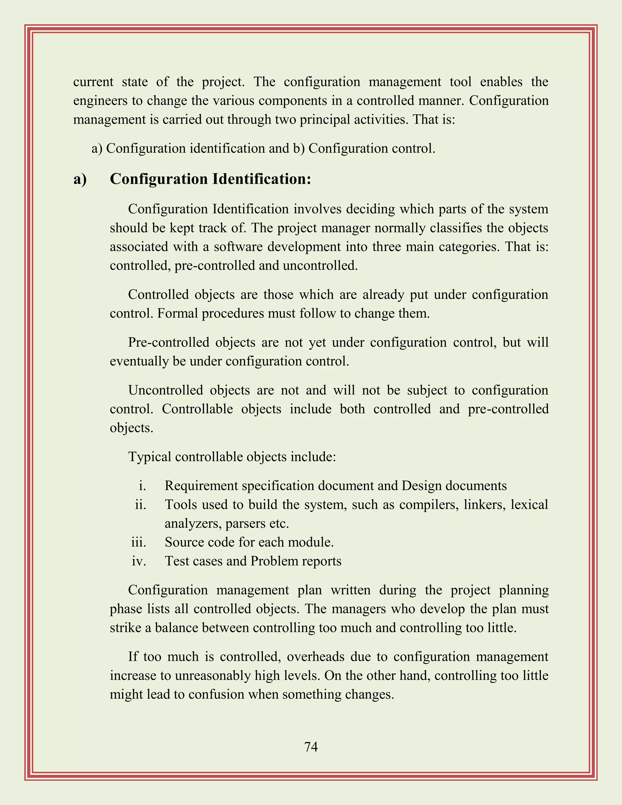 74
current state of the project. The configuration management tool enables the
engineers to change the various components in a controlled manner. Configuration
management is carried out through two principal activities. That is:
a) Configuration identification and b) Configuration control.
a) Configuration Identification:
Configuration Identification involves deciding which parts of the system
should be kept track of. The project manager normally classifies the objects
associated with a software development into three main categories. That is:
controlled, pre-controlled and uncontrolled.
Controlled objects are those which are already put under configuration
control. Formal procedures must follow to change them.
Pre-controlled objects are not yet under configuration control, but will
eventually be under configuration control.
Uncontrolled objects are not and will not be subject to configuration
control. Controllable objects include both controlled and pre-controlled
objects.
Typical controllable objects include:
i. Requirement specification document and Design documents
ii. Tools used to build the system, such as compilers, linkers, lexical
analyzers, parsers etc.
iii. Source code for each module.
iv. Test cases and Problem reports
Configuration management plan written during the project planning
phase lists all controlled objects. The managers who develop the plan must
strike a balance between controlling too much and controlling too little.
If too much is controlled, overheads due to configuration management
increase to unreasonably high levels. On the other hand, controlling too little
might lead to confusion when something changes.
 