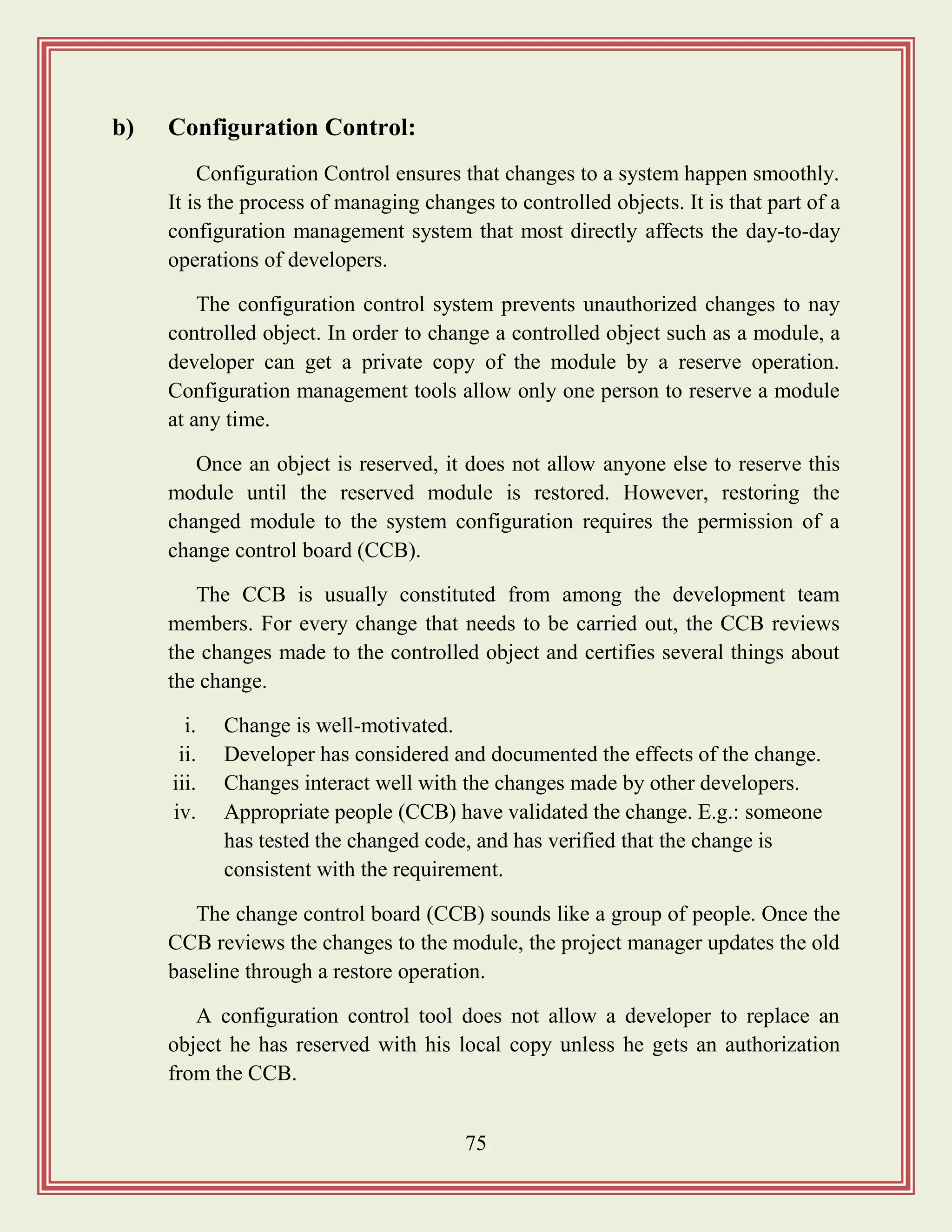 75
b) Configuration Control:
Configuration Control ensures that changes to a system happen smoothly.
It is the process of managing changes to controlled objects. It is that part of a
configuration management system that most directly affects the day-to-day
operations of developers.
The configuration control system prevents unauthorized changes to nay
controlled object. In order to change a controlled object such as a module, a
developer can get a private copy of the module by a reserve operation.
Configuration management tools allow only one person to reserve a module
at any time.
Once an object is reserved, it does not allow anyone else to reserve this
module until the reserved module is restored. However, restoring the
changed module to the system configuration requires the permission of a
change control board (CCB).
The CCB is usually constituted from among the development team
members. For every change that needs to be carried out, the CCB reviews
the changes made to the controlled object and certifies several things about
the change.
i. Change is well-motivated.
ii. Developer has considered and documented the effects of the change.
iii. Changes interact well with the changes made by other developers.
iv. Appropriate people (CCB) have validated the change. E.g.: someone
has tested the changed code, and has verified that the change is
consistent with the requirement.
The change control board (CCB) sounds like a group of people. Once the
CCB reviews the changes to the module, the project manager updates the old
baseline through a restore operation.
A configuration control tool does not allow a developer to replace an
object he has reserved with his local copy unless he gets an authorization
from the CCB.
 