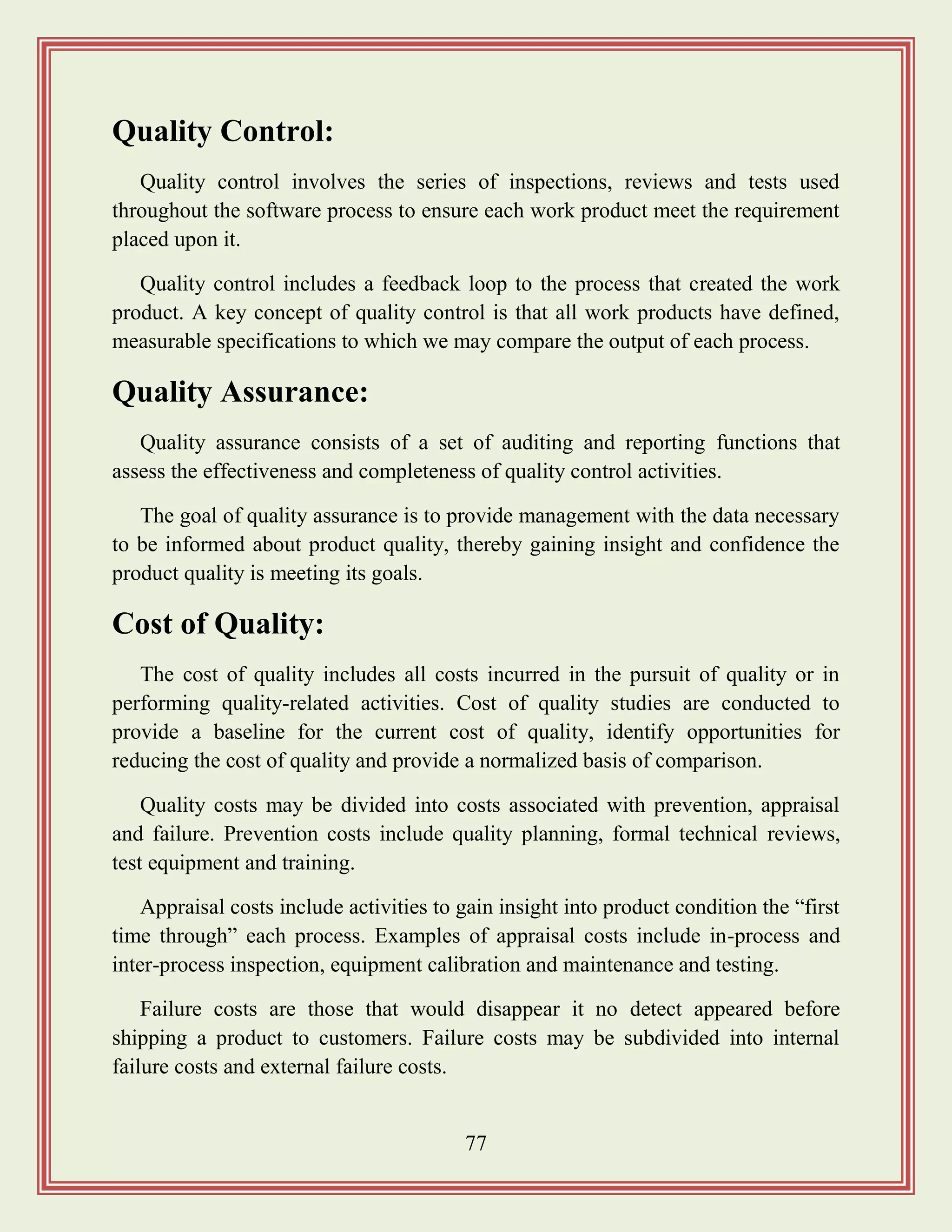 77
Quality Control:
Quality control involves the series of inspections, reviews and tests used
throughout the software process to ensure each work product meet the requirement
placed upon it.
Quality control includes a feedback loop to the process that created the work
product. A key concept of quality control is that all work products have defined,
measurable specifications to which we may compare the output of each process.
Quality Assurance:
Quality assurance consists of a set of auditing and reporting functions that
assess the effectiveness and completeness of quality control activities.
The goal of quality assurance is to provide management with the data necessary
to be informed about product quality, thereby gaining insight and confidence the
product quality is meeting its goals.
Cost of Quality:
The cost of quality includes all costs incurred in the pursuit of quality or in
performing quality-related activities. Cost of quality studies are conducted to
provide a baseline for the current cost of quality, identify opportunities for
reducing the cost of quality and provide a normalized basis of comparison.
Quality costs may be divided into costs associated with prevention, appraisal
and failure. Prevention costs include quality planning, formal technical reviews,
test equipment and training.
Appraisal costs include activities to gain insight into product condition the “first
time through” each process. Examples of appraisal costs include in-process and
inter-process inspection, equipment calibration and maintenance and testing.
Failure costs are those that would disappear it no detect appeared before
shipping a product to customers. Failure costs may be subdivided into internal
failure costs and external failure costs.
 