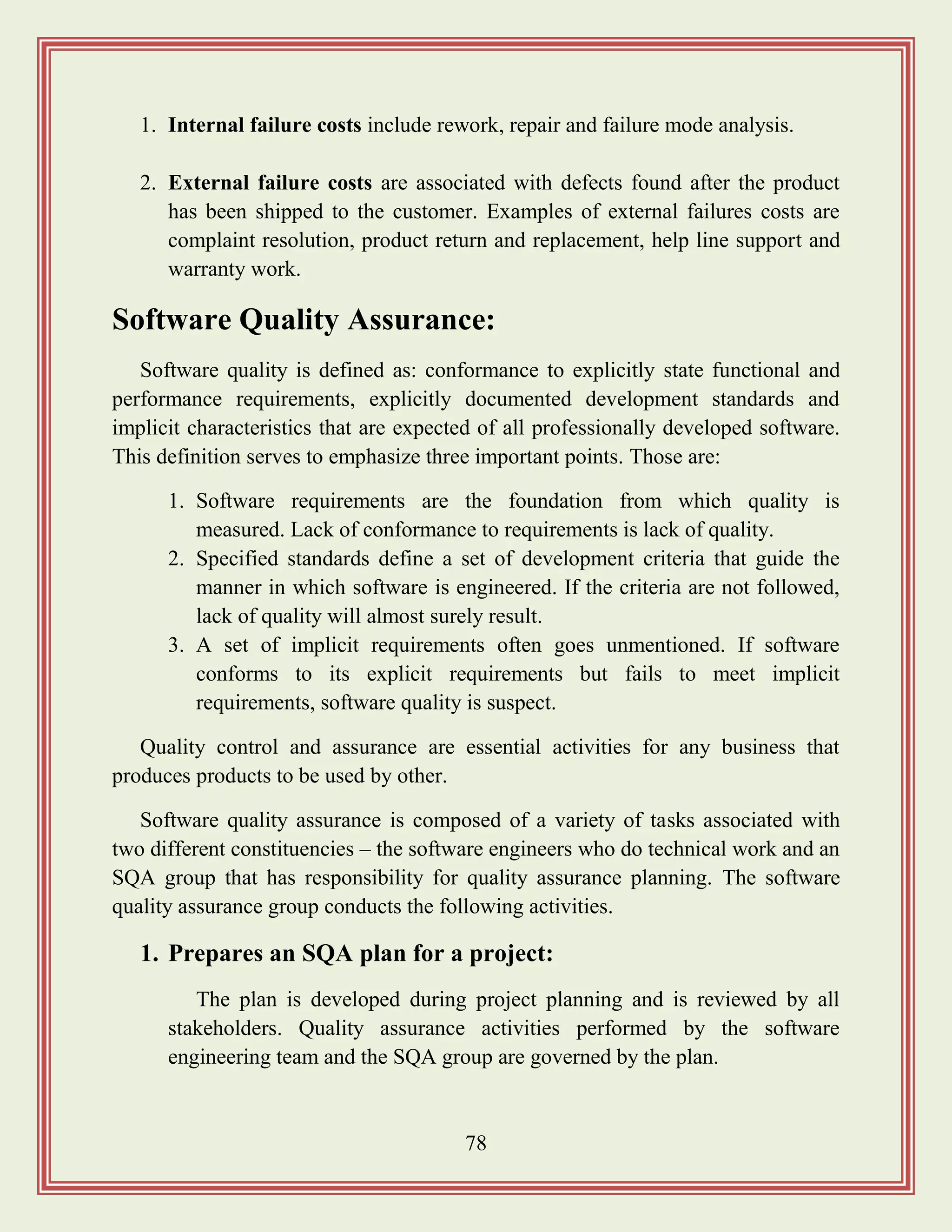 78
1. Internal failure costs include rework, repair and failure mode analysis.
2. External failure costs are associated with defects found after the product
has been shipped to the customer. Examples of external failures costs are
complaint resolution, product return and replacement, help line support and
warranty work.
Software Quality Assurance:
Software quality is defined as: conformance to explicitly state functional and
performance requirements, explicitly documented development standards and
implicit characteristics that are expected of all professionally developed software.
This definition serves to emphasize three important points. Those are:
1. Software requirements are the foundation from which quality is
measured. Lack of conformance to requirements is lack of quality.
2. Specified standards define a set of development criteria that guide the
manner in which software is engineered. If the criteria are not followed,
lack of quality will almost surely result.
3. A set of implicit requirements often goes unmentioned. If software
conforms to its explicit requirements but fails to meet implicit
requirements, software quality is suspect.
Quality control and assurance are essential activities for any business that
produces products to be used by other.
Software quality assurance is composed of a variety of tasks associated with
two different constituencies – the software engineers who do technical work and an
SQA group that has responsibility for quality assurance planning. The software
quality assurance group conducts the following activities.
1. Prepares an SQA plan for a project:
The plan is developed during project planning and is reviewed by all
stakeholders. Quality assurance activities performed by the software
engineering team and the SQA group are governed by the plan.
 