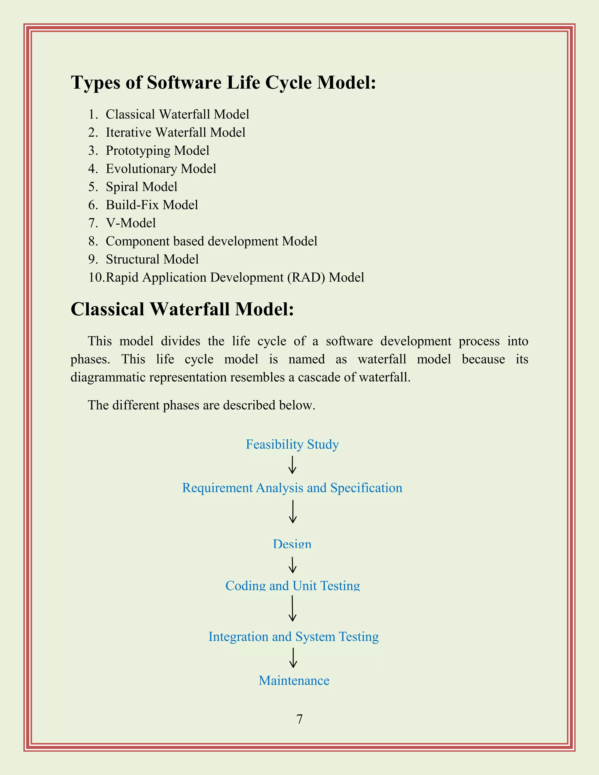 7
Types of Software Life Cycle Model:
1. Classical Waterfall Model
2. Iterative Waterfall Model
3. Prototyping Model
4. Evolutionary Model
5. Spiral Model
6. Build-Fix Model
7. V-Model
8. Component based development Model
9. Structural Model
10.Rapid Application Development (RAD) Model
Classical Waterfall Model:
This model divides the life cycle of a software development process into
phases. This life cycle model is named as waterfall model because its
diagrammatic representation resembles a cascade of waterfall.
The different phases are described below.
Requirement Analysis and Specification
Design
Feasibility Study
Integration and System Testing
Maintenance
Coding and Unit Testing
 